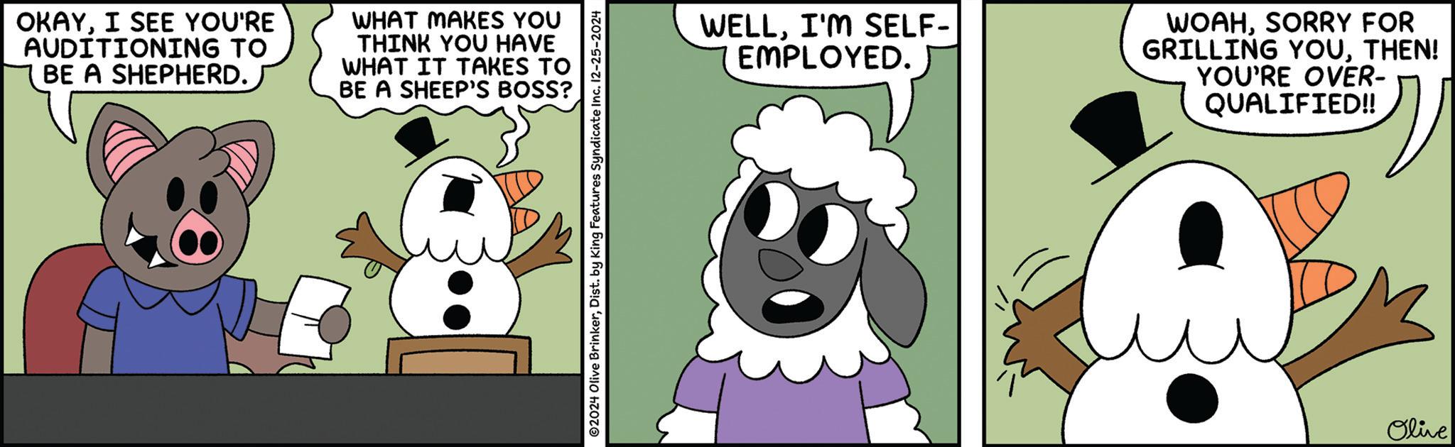 Photo caption OCR: OKAYI SEE YOU'RE AUDITIONING TO BE A SHEPHERD. WHAT MAKES YOU THINK YOU HAVE WHAT IT TAKES TO BE A SHEEP'S BOSS? ©2024 Olive BrinkerDist. by King Features Syndicate Inc. 12-25-2024 WELLI'M SELF- EMPLOYED. WOAHSORRY FOR GRILLING YOUTHEN! YOU'RE OVER- QUALIFIED!! Olive OKAYI SEE YOU'RE AUDITIONING TO BE A SHEPHERD . WHAT MAKES YOU THINK YOU HAVE WHAT IT TAKES TO BE A SHEEP'S BOSS ? © 2024 Olive BrinkerDist . by King Features Syndicate Inc. 12-25-2024 WELLI'M SELF- EMPLOYED . WOAHSORRY FOR GRILLING YOUTHEN ! YOU'RE OVER- QUALIFIED !! Olive