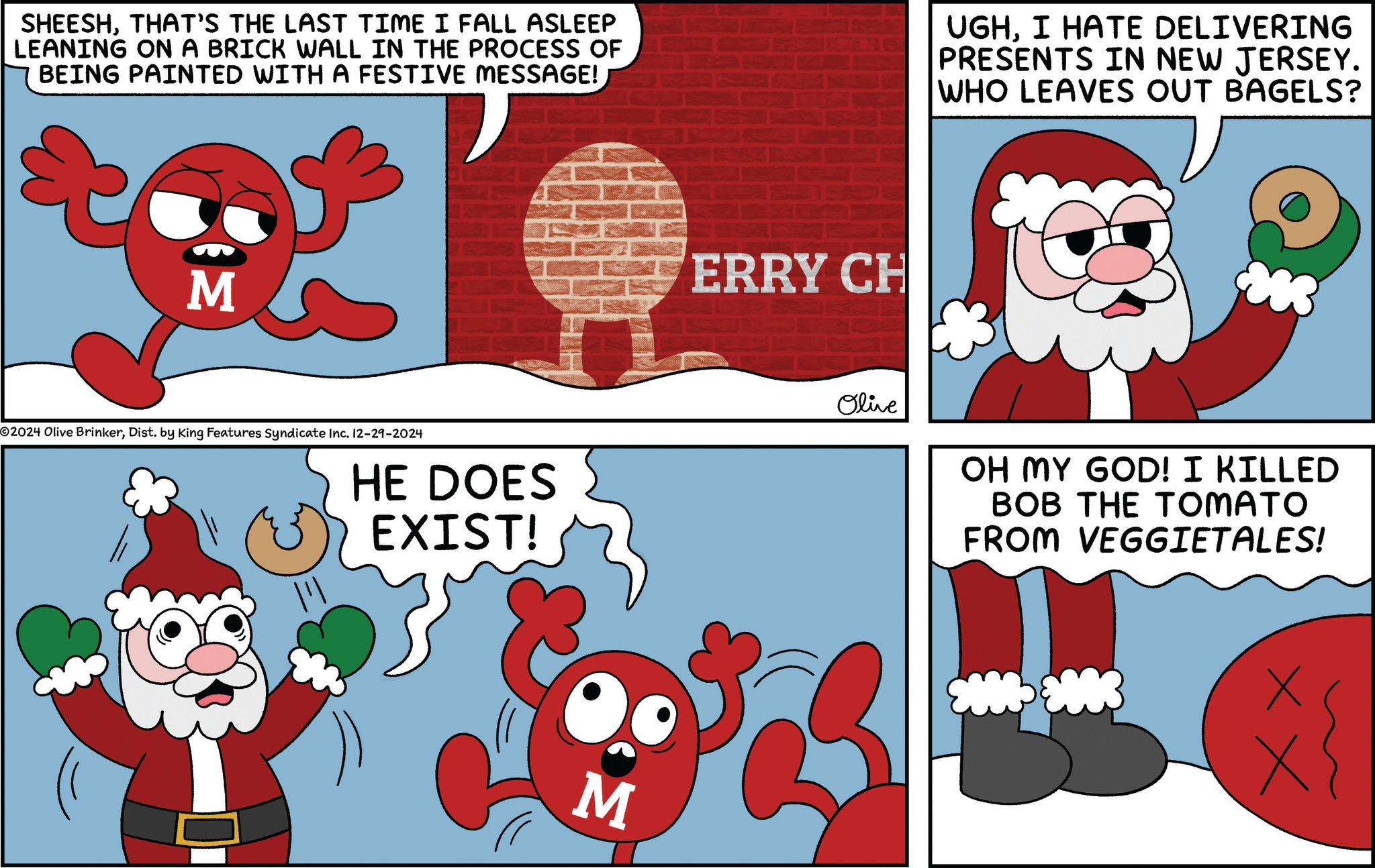 Photo caption OCR: SHEESHTHAT'S THE LAST TIME I FALL ASLEEP LEANING ON A BRICK WALL IN THE PROCESS OF BEING PAINTED WITH A FESTIVE MESSAGE! UGHI HATE DELIVERING PRESENTS IN NEW JERSEY. WHO LEAVES OUT BAGELS? S 2024 Olive BrinkerDist. by King Features Syndicate Inc. 12-29-2024 HE DOES EXIST! M ERRY CH Olive OH MY GOD! I KILLED BOB THE TOMATO FROM VEGGIETALES! xx SHEESHTHAT'S THE LAST TIME I FALL ASLEEP LEANING ON A BRICK WALL IN THE PROCESS OF BEING PAINTED WITH A FESTIVE MESSAGE ! UGHI HATE DELIVERING PRESENTS IN NEW JERSEY . WHO LEAVES OUT BAGELS ? S 2024 Olive BrinkerDist . by King Features Syndicate Inc. 12-29-2024 HE DOES EXIST ! M ERRY CH Olive OH MY GOD ! I KILLED BOB THE TOMATO FROM VEGGIETALES ! xx