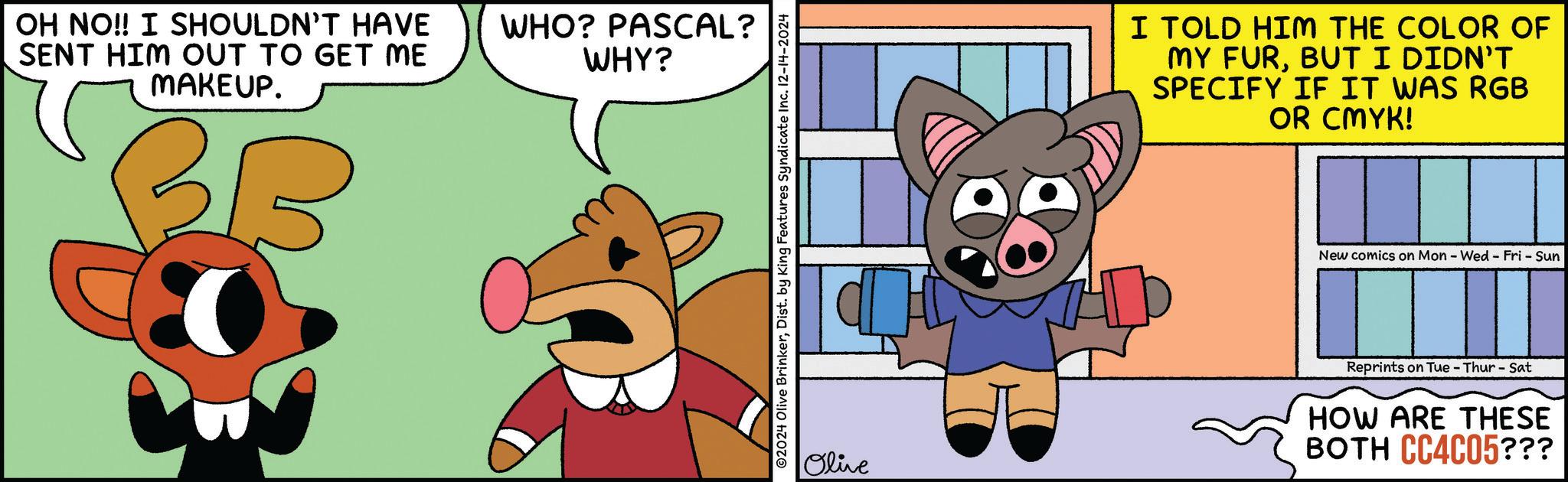 Font OCR: OH NO!! I SHOULDN'T HAVE SENT HIM OUT TO GET ME MAKEUP. BB WHO? PASCAL? WHY? ©2024 Olive BrinkerDist. by King Features Syndicate Inc. 12-14-2024 I TOLD HIM THE COLOR OF MY FURBUT I DIDN'T SPECIFY IF IT WAS RGB OR CMYK! New comics on Mon - Wed - Fri - Sun Olive Reprints on Tue-Thur - Sat HOW ARE THESE BOTH CC4C05??? OH NO !! I SHOULDN'T HAVE SENT HIM OUT TO GET ME MAKEUP . BB WHO ? PASCAL ? WHY ? © 2024 Olive BrinkerDist . by King Features Syndicate Inc. 12-14-2024 I TOLD HIM THE COLOR OF MY FURBUT I DIDN'T SPECIFY IF IT WAS RGB OR CMYK ! New comics on Mon - Wed - Fri - Sun Olive Reprints on Tue - Thur - Sat HOW ARE THESE BOTH CC4C05 ???