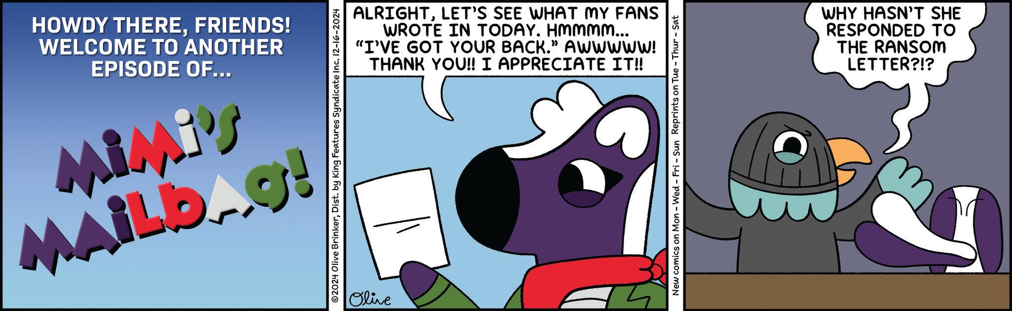 Fiction OCR: HOWDY THEREFRIENDS! WELCOME TO ANOTHER EPISODE OF... Mimi's MAILb.g! ALRIGHTLET'S SEE WHAT MY FANS WROTE IN TODAY. HMmmm... "I'VE GOT YOUR BACK." AWWWWW! THANK YOU!! I APPRECIATE IT!! ©2024 Olive BrinkerDist. by King Features Syndicate Inc. 12-16-2024 Olive New comics on Mon - Wed - Fri - Sun Reprints on Tue - Thur - Sat WHY HASN'T SHE RESPONDED TO THE RANSOM LETTER?!? HOWDY THEREFRIENDS ! WELCOME TO ANOTHER EPISODE OF ... Mimi's MAILb.g ! ALRIGHTLET'S SEE WHAT MY FANS WROTE IN TODAY . HMmmm ... " I'VE GOT YOUR BACK . " AWWWWW ! THANK YOU !! I APPRECIATE IT !! © 2024 Olive BrinkerDist . by King Features Syndicate Inc. 12-16-2024 Olive New comics on Mon - Wed - Fri - Sun Reprints on Tue - Thur - Sat WHY HASN'T SHE RESPONDED TO THE RANSOM LETTER ? ! ?