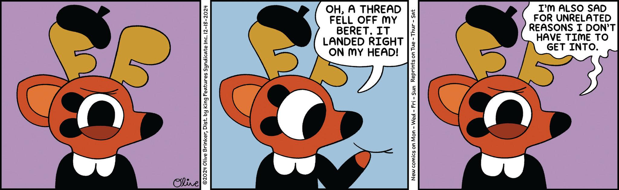 Humour OCR: Olive ©2024 Olive BrinkerDist. by King Features Syndicate Inc. 12-18-2024 OHA THREAD FELL OFF MY BERET. IT LANDED RIGHT ON MY HEAD! New comics on Mon - Wed - Fri - Sun Reprints on Tue - Thur - Sat I'M ALSO SAD FOR UNRELATED REASONS I DON'T HAVE TIME TO GET INTO. Olive © 2024 Olive BrinkerDist . by King Features Syndicate Inc. 12-18-2024 OHA THREAD FELL OFF MY BERET . IT LANDED RIGHT ON MY HEAD ! New comics on Mon - Wed - Fri - Sun Reprints on Tue - Thur - Sat I'M ALSO SAD FOR UNRELATED REASONS I DON'T HAVE TIME TO GET INTO .