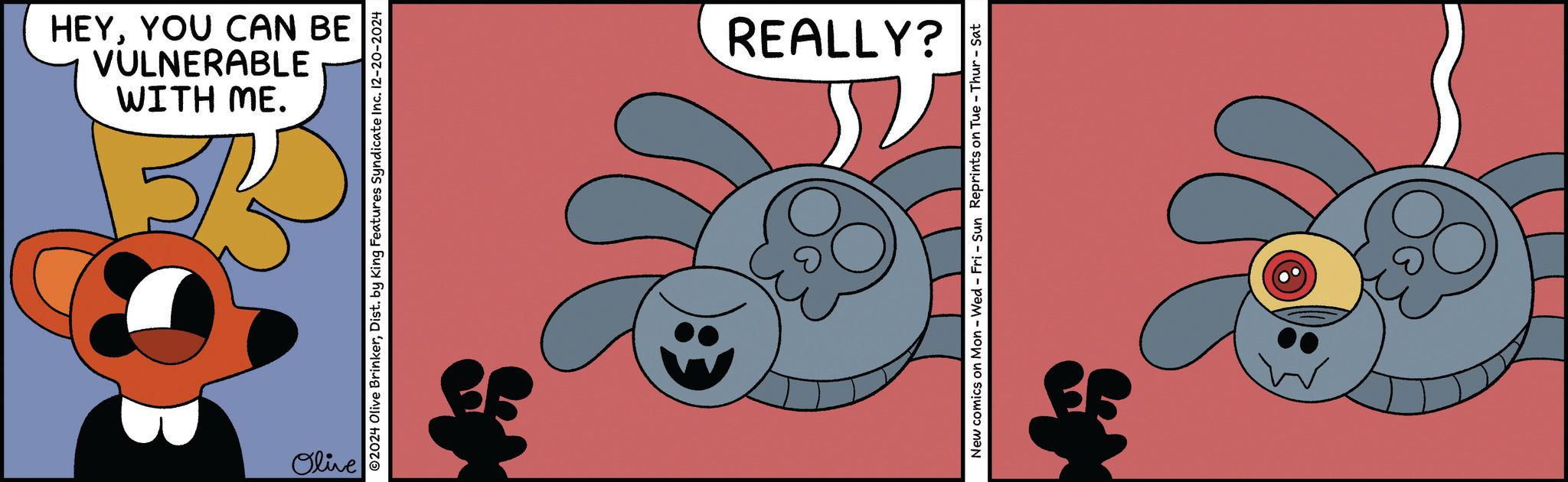 Sharing OCR: WITH ME. VULNERABLE HEYYOU CAN BE Olive ©2024 Olive BrinkerDist. by King Features Syndicate Inc. 12-20-2024 REALLY? New comics on Mon - Wed - Fri - Sun Reprints on Tue - Thur - Sat WITH ME . VULNERABLE HEYYOU CAN BE Olive © 2024 Olive BrinkerDist . by King Features Syndicate Inc. 12-20-2024 REALLY ? New comics on Mon - Wed - Fri - Sun Reprints on Tue - Thur - Sat