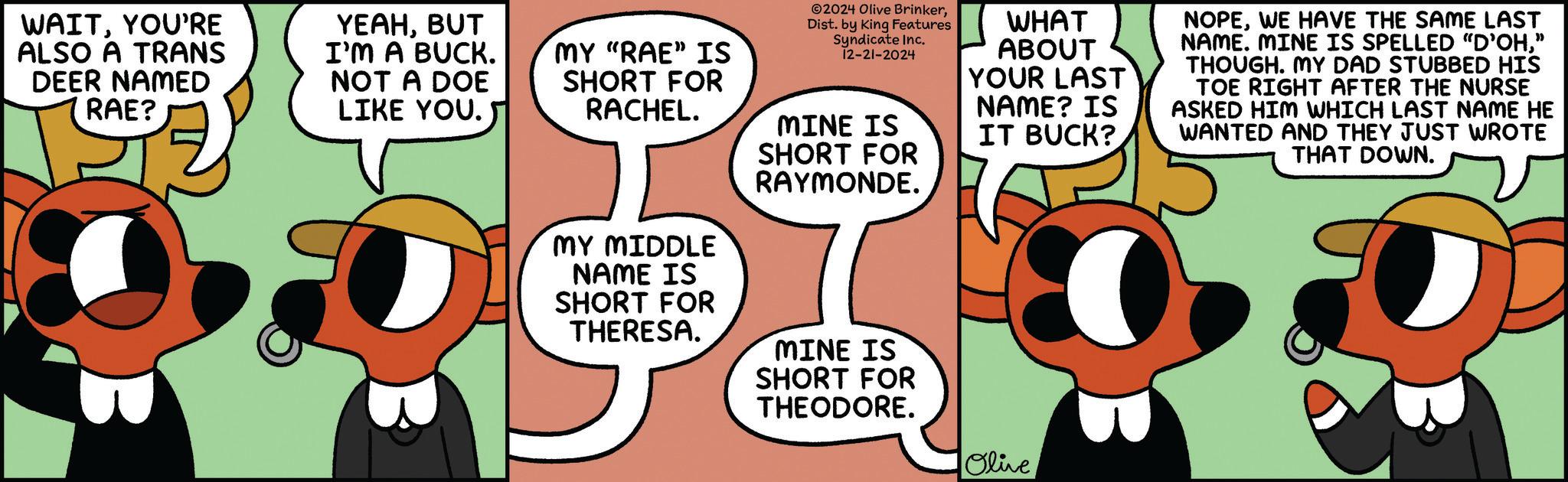 Fiction OCR: WAITYOU'RE ALSO A TRANS DEER NAMED RAE? YEAHBUT I'M A BUCK. NOT A DOE LIKE YOU. MY "RAE" IS SHORT FOR RACHEL. 2024 Olive BrinkerDist. by King Features Syndicate Inc. 12-21-2024 MINE IS SHORT FOR RAYMONDE. WHAT ABOUT YOUR LAST NAME? IS IT BUCK? NOPEWE HAVE THE SAME LAST NAME. MINE IS SPELLED "D'OH" THOUGH. MY DAD STUBBED HIS TOE RIGHT AFTER THE NURSE ASKED HIM WHICH LAST NAME HE WANTED AND THEY JUST WROTE THAT DOWN. MY MIDDLE NAME IS SHORT FOR THERESA. MINE IS SHORT FOR THEODORE. Olive WAITYOU'RE ALSO A TRANS DEER NAMED RAE ? YEAHBUT I'M A BUCK . NOT A DOE LIKE YOU . MY " RAE " IS SHORT FOR RACHEL . 2024 Olive BrinkerDist . by King Features Syndicate Inc. 12-21-2024 MINE IS SHORT FOR RAYMONDE . WHAT ABOUT YOUR LAST NAME ? IS IT BUCK ? NOPEWE HAVE THE SAME LAST NAME . MINE IS SPELLED " D'OH" THOUGH . MY DAD STUBBED HIS TOE RIGHT AFTER THE NURSE ASKED HIM WHICH LAST NAME HE WANTED AND THEY JUST WROTE THAT DOWN . MY MIDDLE NAME IS SHORT FOR THERESA . MINE IS SHORT FOR THEODORE . Olive