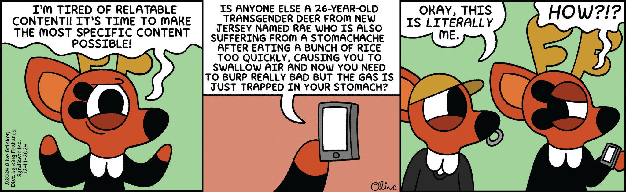 Diagram OCR: 2024 Olive BrinkerDist. by King Features Syndicate Inc. 12-19-2024 I'M TIRED OF RELATABLE CONTENT!! IT'S TIME TO MAKE THE MOST SPECIFIC CONTENT POSSIBLE! IS ANYONE ELSE A 26-YEAR-OLD TRANSGENDER DEER FROM NEW JERSEY NAMED RAE WHO IS ALSO SUFFERING FROM A STOMACHACHE AFTER EATING A BUNCH OF RICE TOO QUICKLYCAUSING YOU TO SWALLOW AIR AND NOW YOU NEED TO BURP REALLY BAD BUT THE GAS IS JUST TRAPPED IN YOUR STOMACH? OKAYTHIS IS LITERALLY ME. HOW?!? 153 Olive 2024 Olive BrinkerDist . by King Features Syndicate Inc. 12-19-2024 I'M TIRED OF RELATABLE CONTENT !! IT'S TIME TO MAKE THE MOST SPECIFIC CONTENT POSSIBLE ! IS ANYONE ELSE A 26 - YEAR - OLD TRANSGENDER DEER FROM NEW JERSEY NAMED RAE WHO IS ALSO SUFFERING FROM A STOMACHACHE AFTER EATING A BUNCH OF RICE TOO QUICKLYCAUSING YOU TO SWALLOW AIR AND NOW YOU NEED TO BURP REALLY BAD BUT THE GAS IS JUST TRAPPED IN YOUR STOMACH ? OKAYTHIS IS LITERALLY ME . HOW ? ! ? 153 Olive