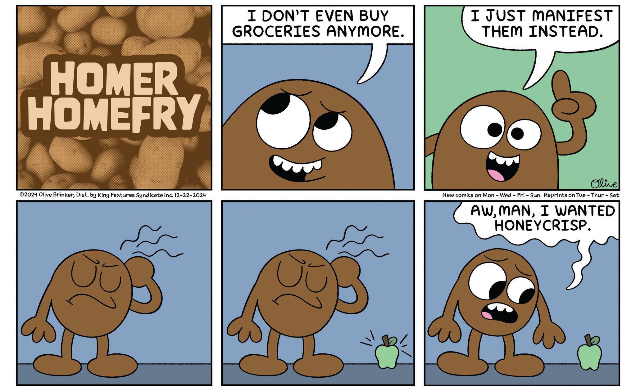 Gesture OCR: HOMER HOMEFRY I DON'T EVEN BUY GROCERIES ANYMORE. I JUST MANIFEST THEM INSTEAD. Olive 2024 Olive BrinkerDist. by King Features Syndicate Inc. 12-22-2024 New comics on Mon - Wed - Fri - Sun Reprints on Tue - Thur - Sat AWI WANTED HONEYCRISP. HOMER HOMEFRY I DON'T EVEN BUY GROCERIES ANYMORE . I JUST MANIFEST THEM INSTEAD . Olive 2024 Olive BrinkerDist . by King Features Syndicate Inc. 12-22-2024 New comics on Mon - Wed - Fri - Sun Reprints on Tue - Thur - Sat AWI WANTED HONEYCRISP .