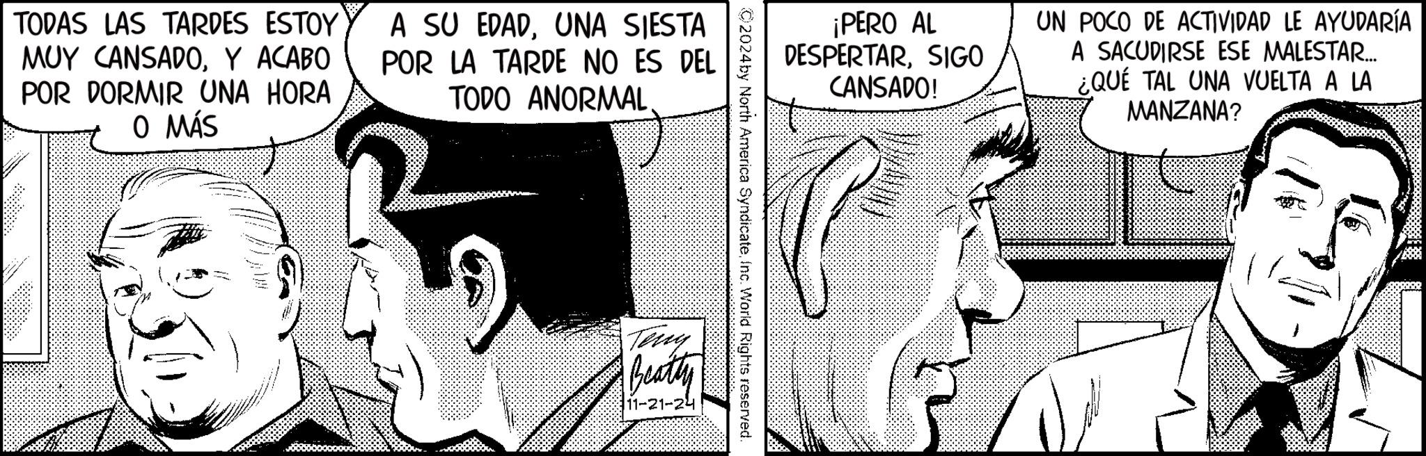 Organism OCR: TODAS LAS TARDES ESTOY MUY CANSADOY ACABO POR DORMIR UNA HORA O MÁS A SU EDADUNA SIESTA POR LA TARDE NO ES DEL TODO ANORMAL. ¡PERO AL DESPERTARSIGO CANSADO! UN POCO DE ACTIVIDAD LE AYUDARÍA A SACUDIRSE ESE MALESTAR... ¿QUÉ TAL UNA VUELTA A LA MANZANA? ©2024by North America SyndicateInc. World Rights reserved. Teny Beatty 11-21-24 TODAS LAS TARDES ESTOY MUY CANSADOY ACABO POR DORMIR UNA HORA O MÁS A SU EDADUNA SIESTA POR LA TARDE NO ES DEL TODO ANORMAL . ¡ PERO AL DESPERTARSIGO CANSADO ! UN POCO DE ACTIVIDAD LE AYUDARÍA A SACUDIRSE ESE MALESTAR ... ¿ QUÉ TAL UNA VUELTA A LA MANZANA ? © 2024by North America SyndicateInc. World Rights reserved . Teny Beatty 11-21-24