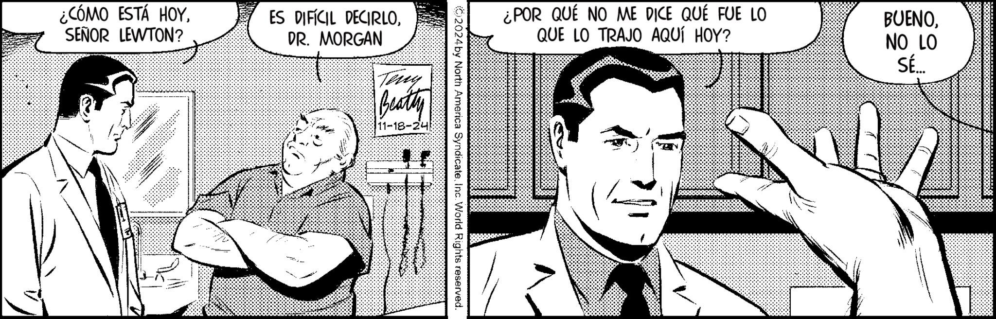 Tie OCR: ¿CÓMO ESTÁ HOYSEÑOR LEWTON? ES DIFÍCIL DECIRLODR. MORGAN Teny Beatty 11-18-24 ¿POR QUÉ NO ME DICE QUE FUE LO QUE LO TRAJO AQUÍ HOY? (02024by North America SyndicateInc. World Rights reserved. BUENONO LO SÉ.... ¿ CÓMO ESTÁ HOYSEÑOR LEWTON ? ES DIFÍCIL DECIRLODR . MORGAN Teny Beatty 11-18-24 ¿ POR QUÉ NO ME DICE QUE FUE LO QUE LO TRAJO AQUÍ HOY ? ( 02024by North America SyndicateInc. World Rights reserved . BUENONO LO SÉ ....