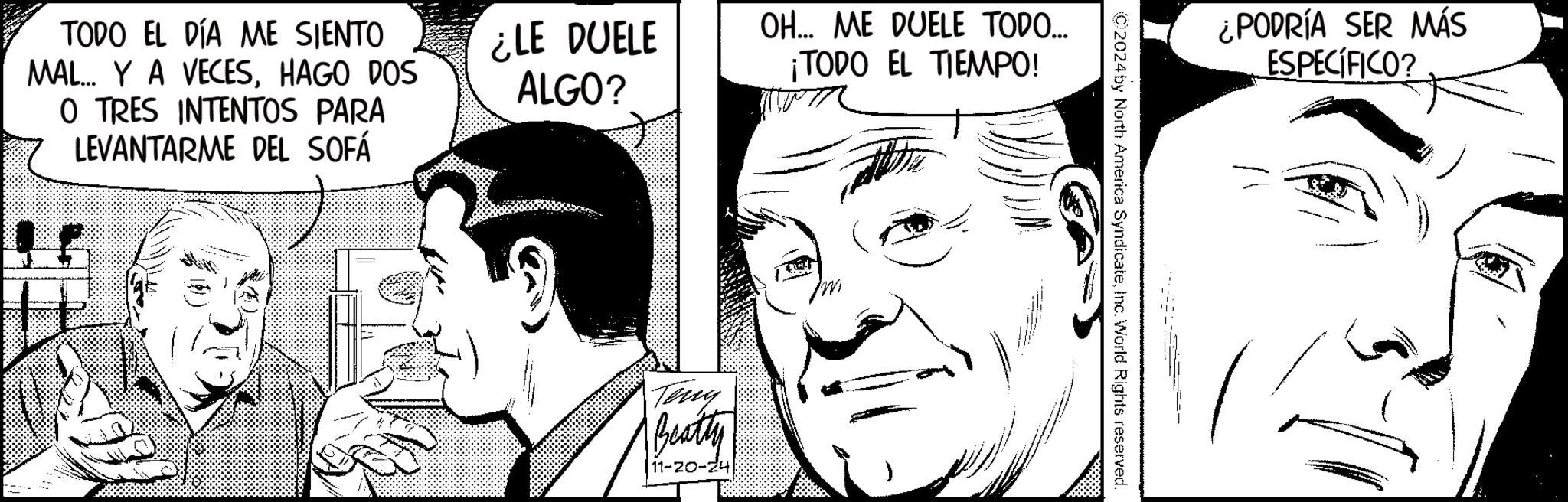 Cartoon OCR: TODO EL DÍA ME SIENTO MAL... Y A VECESHAGO DOS O TRES INTENTOS PARA LEVANTARME DEL SOFÁ ¿LE DUELE ALGO? OH... ME DUELE TODO... ¡TODO EL TIEMPO! Tony Beatty 11-20-24 C2024 by North America SyndicateInc. World Rights reserved ¿PODRÍA SER MÁS ESPECÍFICO? TODO EL DÍA ME SIENTO MAL ... Y A VECESHAGO DOS O TRES INTENTOS PARA LEVANTARME DEL SOFÁ ¿ LE DUELE ALGO ? OH ... ME DUELE TODO ... ¡ TODO EL TIEMPO ! Tony Beatty 11-20-24 C2024 by North America SyndicateInc. World Rights reserved ¿ PODRÍA SER MÁS ESPECÍFICO ?