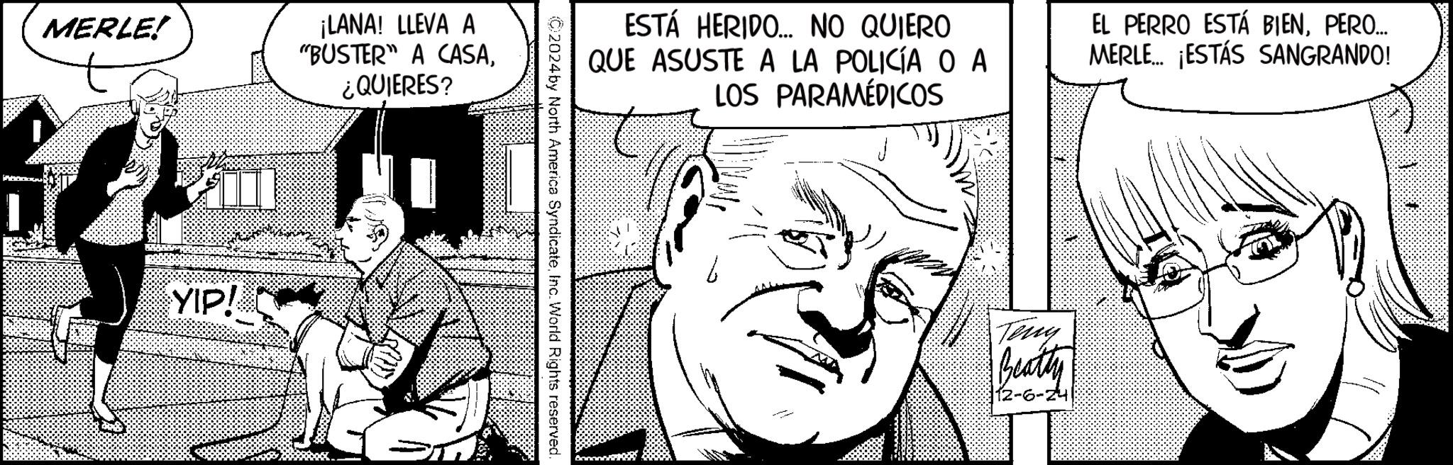 Interaction OCR: MERLE! YIP! ¡LANA! LLEVA A "BUSTER" A CASA¿QUIERES? ESTÁ HERIDO... NO QUIERO QUE ASUSTE A LA POLICÍA OA LOS PARAMÉDICOS EL PERRO ESTÁ BIENPERO... MERLE... ¡ESTÁS SANGRANDO! 2024by North America SyndicateInc. World Rights reserved. Teny Beatty 12-6-24 MERLE ! YIP ! ¡ LANA ! LLEVA A " BUSTER " A CASA¿ QUIERES ? ESTÁ HERIDO ... NO QUIERO QUE ASUSTE A LA POLICÍA OA LOS PARAMÉDICOS EL PERRO ESTÁ BIENPERO ... MERLE ... ¡ ESTÁS SANGRANDO ! 2024by North America SyndicateInc. World Rights reserved . Teny Beatty 12-6-24