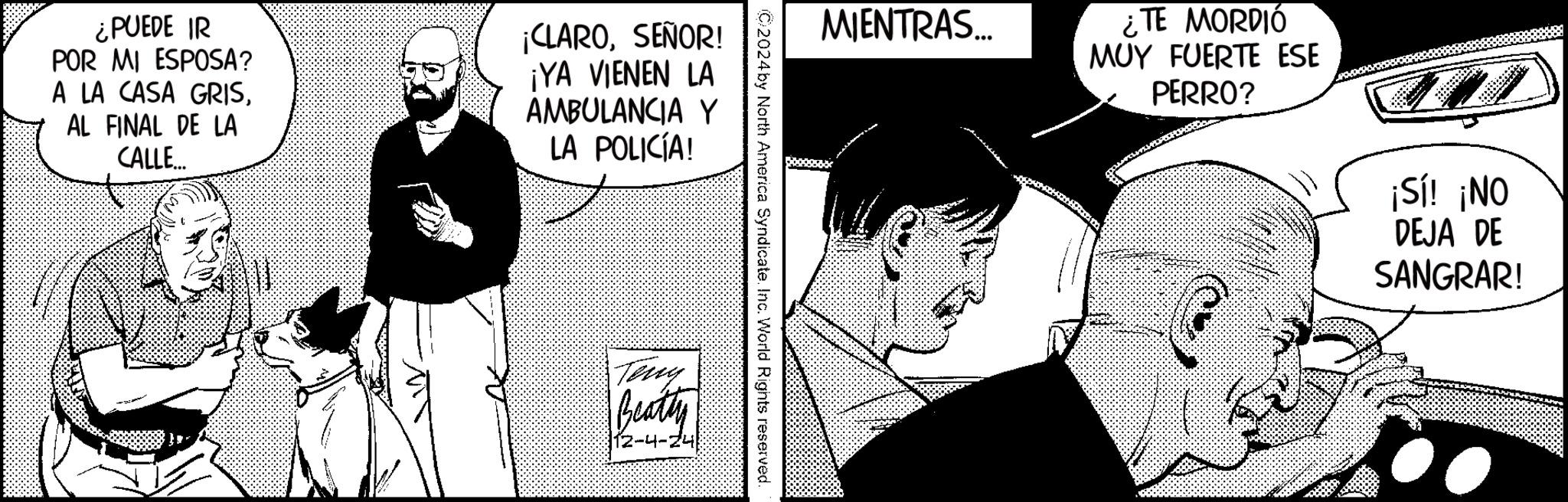 Gesture OCR: ¿PUEDE IR POR MI ESPOSA? A LA CASA GRISAL FINAL DE LA CALLE... ¡CLAROSEÑOR! ¡YA VIENEN LA AMBULANCIA Y LA POLICÍA! MIENTRAS... ¿TE MORDIÓ MUY FUERTE ESE PERRO? ©2024 by North America Syndicate. Inc. World Rights reserved. Teng Beatty 12-4-24 ¡Sí! ¡NO DEJA DE SANGRAR! ¿ PUEDE IR POR MI ESPOSA ? A LA CASA GRISAL FINAL DE LA CALLE ... ¡ CLAROSEÑOR ! ¡ YA VIENEN LA AMBULANCIA Y LA POLICÍA ! MIENTRAS ... ¿ TE MORDIÓ MUY FUERTE ESE PERRO ? © 2024 by North America Syndicate . Inc. World Rights reserved . Teng Beatty 12-4-24 ¡ Sí ! ¡ NO DEJA DE SANGRAR !
