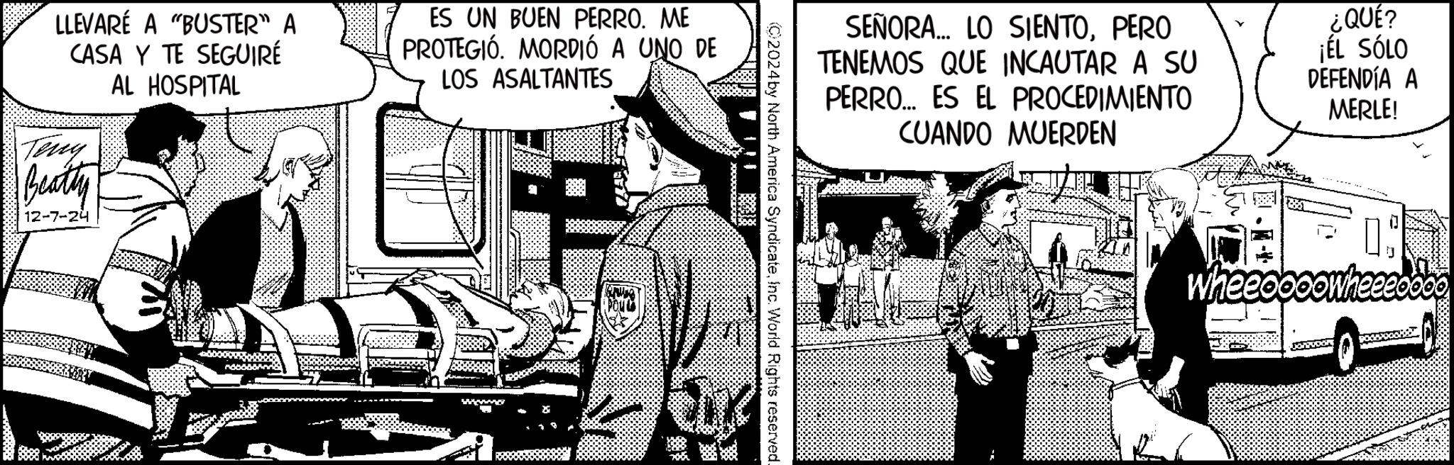 Illustration OCR: LLEVARE A "BUSTER" A CASA Y TE SEGUIRÉ AL HOSPITAL Teng Beatty 12-7-24 ES UN BUEN PERRO. ME PROTEGIÓ. MORDIÓ A UNO DE LOS ASALTANTES B SEÑORA... LO SIENTOPERO TENEMOS QUE INCAUTAR A SU PERRO... ES EL PROCEDIMIENTO ¿QUÉ? ¡ÉL SÓLO DEFENDÍA A MERLE! C2024 by North America SyndicateInc. World Rights reserved. CUANDO MUERDEN 1J Wheeoooowheeeo LLEVARE A " BUSTER " A CASA Y TE SEGUIRÉ AL HOSPITAL Teng Beatty 12-7-24 ES UN BUEN PERRO . ME PROTEGIÓ . MORDIÓ A UNO DE LOS ASALTANTES B SEÑORA ... LO SIENTOPERO TENEMOS QUE INCAUTAR A SU PERRO ... ES EL PROCEDIMIENTO ¿ QUÉ ? ¡ ÉL SÓLO DEFENDÍA A MERLE ! C2024 by North America SyndicateInc. World Rights reserved . CUANDO MUERDEN 1J Wheeoooowheeeo