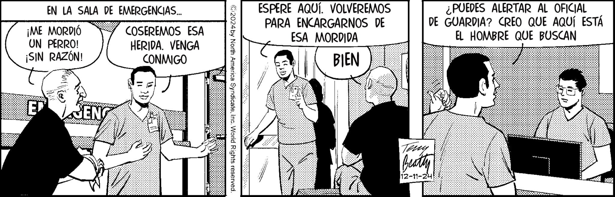 Comic book OCR: EN LA SALA DE EMERGENCIAS... ¡ME MORDIÓ UN PERRO! ¡SIN RAZÓN! COSEREMOS ESA HERIDA. VENGA CONMIGO E JEN ESPERE AQUÍ. VOLVEREMOS PARA ENCARGARNOS DE ESA MORDIDA BIEN ¿PUEDES ALERTAR AL OFICIAL DE GUARDIA? CREO QUE AQUÍ ESTÁ EL HOMBRE QUE BUSCAN 2024 by North America SyndicateInc. World Rights reserved. Teny Beatty 12-11-24 EN LA SALA DE EMERGENCIAS ... ¡ ME MORDIÓ UN PERRO ! ¡ SIN RAZÓN ! COSEREMOS ESA HERIDA . VENGA CONMIGO E JEN ESPERE AQUÍ . VOLVEREMOS PARA ENCARGARNOS DE ESA MORDIDA BIEN ¿ PUEDES ALERTAR AL OFICIAL DE GUARDIA ? CREO QUE AQUÍ ESTÁ EL HOMBRE QUE BUSCAN 2024 by North America SyndicateInc. World Rights reserved . Teny Beatty 12-11-24