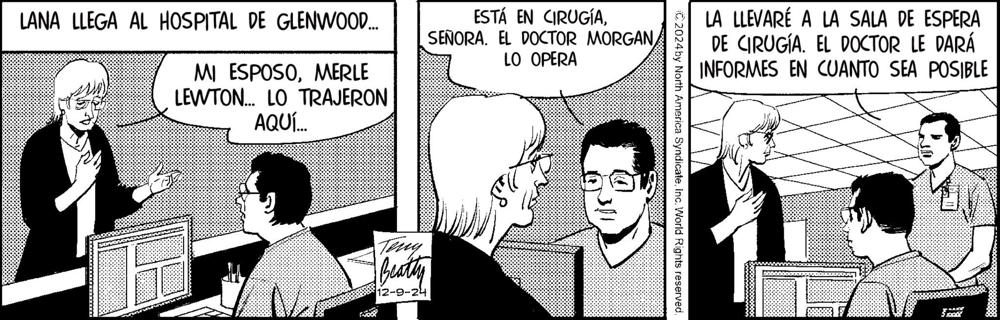 Fictional character OCR: LANA LLEGA AL HOSPITAL DE GLENWOOD... MI ESPOSOMERLE LEWTON... LO TRAJERON AQUÍ... ESTÁ EN CIRUGÍALO OPERA Teny Beatty 12-9-24 LA LLEVARÉ A LA SALA DE ESPERA DE CIRUGÍA. EL DOCTOR LE DARÁ INFORMES EN CUANTO SEA POSIBLE C2024by North America Syndicate. Inc. World Rights reserved. LANA LLEGA AL HOSPITAL DE GLENWOOD ... MI ESPOSOMERLE LEWTON ... LO TRAJERON AQUÍ ... ESTÁ EN CIRUGÍASEÑORA . EL DOCTOR MORGANLO OPERA Teny Beatty 12-9-24 LA LLEVARÉ A LA SALA DE ESPERA DE CIRUGÍA . EL DOCTOR LE DARÁ INFORMES EN CUANTO SEA POSIBLE C2024by North America Syndicate . Inc. World Rights reserved .