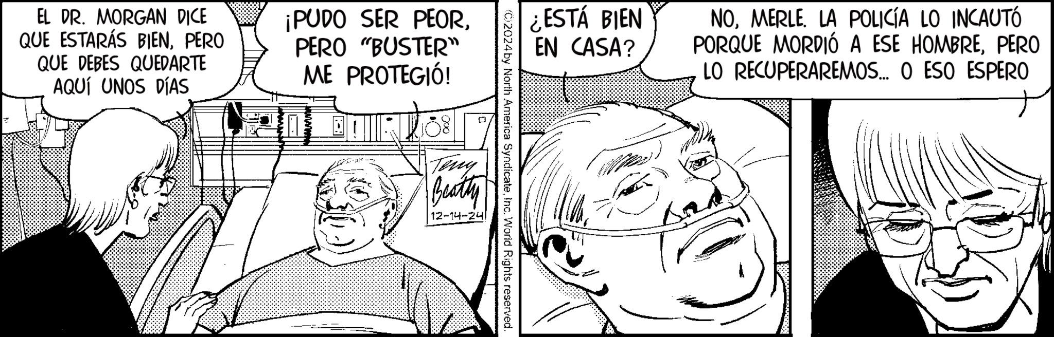 Publication OCR: EL DR. MORGAN DICE QUE ESTARÁS BIENPERO QUE DEBES QUEDARTE AQUÍ UNOS DÍAS ¡PUDO SER PEORPERO "BUSTER" ME PROTEGIÓ! ¿ESTÁ BIEN EN CASA? NOMERLE. LA POLICÍA LO INCAUTÓ PORQUE MORDIÓ A ESE HOMBREPERO LO RECUPERAREMOS... O ESO ESPERO (0)2024 by North America SyndicateInc. World Rights reserved. Teny Beatty 12-14-24 EL DR . MORGAN DICE QUE ESTARÁS BIENPERO QUE DEBES QUEDARTE AQUÍ UNOS DÍAS ¡ PUDO SER PEORPERO " BUSTER " ME PROTEGIÓ ! ¿ ESTÁ BIEN EN CASA ? NOMERLE . LA POLICÍA LO INCAUTÓ PORQUE MORDIÓ A ESE HOMBREPERO LO RECUPERAREMOS ... O ESO ESPERO ( 0 ) 2024 by North America SyndicateInc. World Rights reserved . Teny Beatty 12-14-24