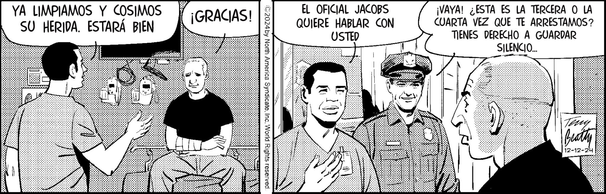 Fictional character OCR: YA LIMPIAMOS Y COSIMOS SU HERIDA. ESTARÁ BIEN ¡GRACIAS! EL OFICIAL JACOBS QUIERE HABLAR CON USTED ¡VAYA! ¿ESTA ES LA TERCERA O LA CUARTA VEZ QUE TE ARRESTAMOS? TIENES DERECHO A GUARDAR SILENCIO.... C2024 by North America SyndicateInc. World Rights reserved. Teny Beatty 12-12-24 YA LIMPIAMOS Y COSIMOS SU HERIDA . ESTARÁ BIEN ¡ GRACIAS ! EL OFICIAL JACOBS QUIERE HABLAR CON USTED ¡ VAYA ! ¿ ESTA ES LA TERCERA O LA CUARTA VEZ QUE TE ARRESTAMOS ? TIENES DERECHO A GUARDAR SILENCIO .... C2024 by North America SyndicateInc. World Rights reserved . Teny Beatty 12-12-24