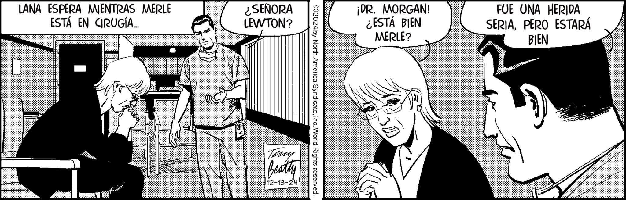 Animated cartoon OCR: LANA ESPERA MIENTRAS MERLE ESTÁ EN CIRUGÍA... ¿SEÑORA LEWTON? ¡DR. MORGAN! ¿ESTÁ BIEN MERLE? FUE UNA HERIDA SERIAPERO ESTARÁ BIEN (02024 by North America SyndicateInc. World Rights reserved. Teny Beatty 12-13-24 LANA ESPERA MIENTRAS MERLE ESTÁ EN CIRUGÍA ... ¿ SEÑORA LEWTON ? ¡ DR . MORGAN ! ¿ ESTÁ BIEN MERLE ? FUE UNA HERIDA SERIAPERO ESTARÁ BIEN ( 02024 by North America SyndicateInc. World Rights reserved . Teny Beatty 12-13-24