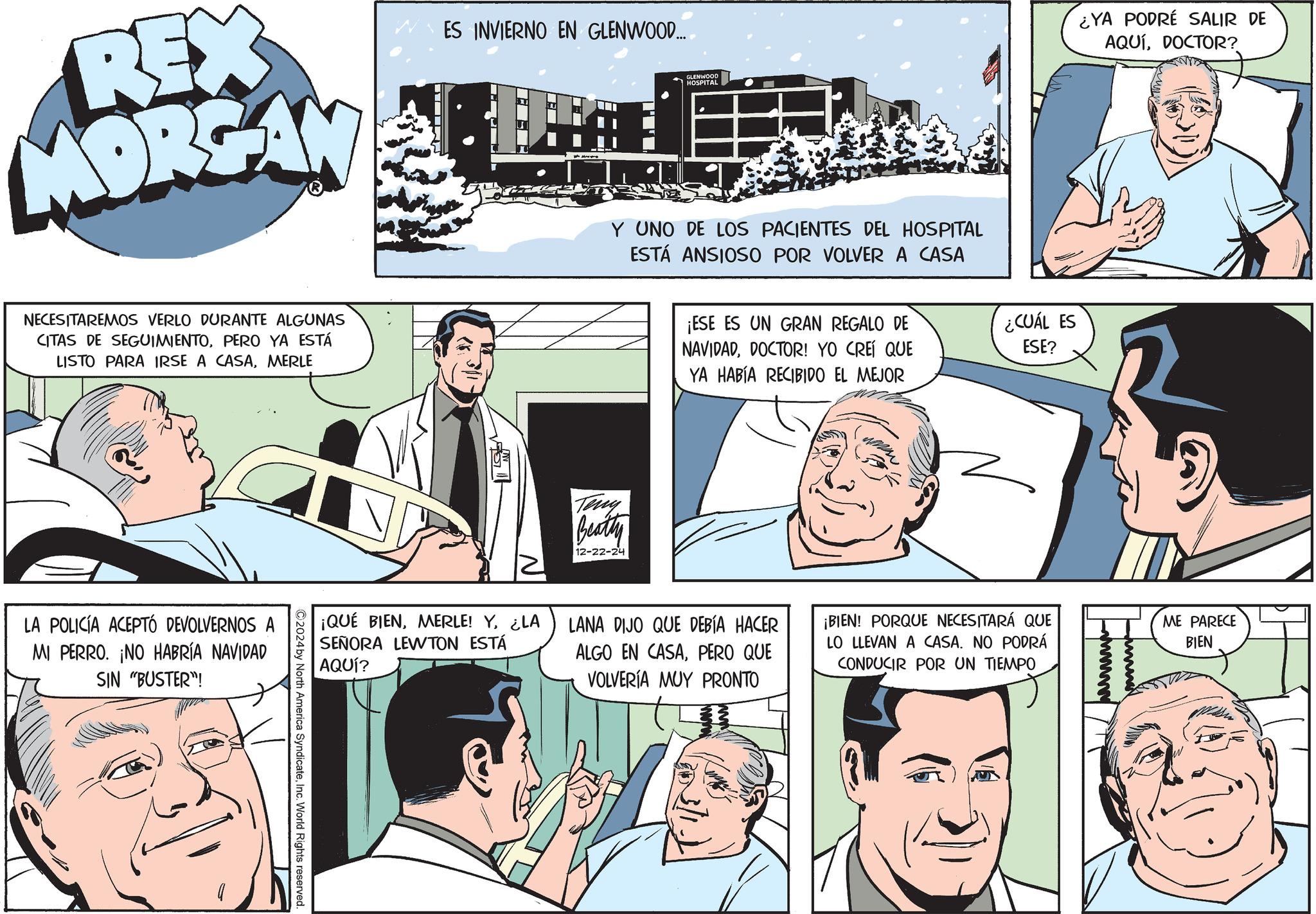 Animated cartoon OCR: REX MORGAN ES INVIERNO EN GLENWOOD... GLENWOOD HOSPITAL Y UNO DE LOS PACIENTES DEL HOSPITAL ESTÁ ANSIOSO POR VOLVER A CASA ¿YA PODRÉ SALIR DE AQUÍDOCTOR? NECESITAREMOS VERLO DURANTE ALGUNAS CITAS DE SEGUIMIENTOPERO YA ESTÁ LISTO PARA IRSE A CASAMERLE C LA POLICÍA ACEPTÓ DEVOLVERNOS A MI PERRO. ¡NO HABRÍA NAVIDAD SIN "BUSTER"! 2024 by North America SyndicateInc. World Rights reserved. ¡QUÉ BIEN¿LA SEÑORA LEWTON ESTÁ AQUÍ? Teny Beatty 12-22-24 ¡ESE ES UN GRAN REGALO DE NAVIDADDOCTOR! YO CREÍ QUE YA HABÍA RECIBIDO EL MEJOR LANA DIJO QUE DEBÍA HACER ALGO EN CASAPERO QUE VOLVERÍA MUY PRONTO ¿CUÁL ES ESE? ¡BIEN! PORQUE NECESITARÁ QUE LO LLEVAN A CASA. NO PODRÁ CONDUCIR POR UN TIEMPO ME PARECE BIEN REX MORGAN ES INVIERNO EN GLENWOOD ... GLENWOOD HOSPITAL Y UNO DE LOS PACIENTES DEL HOSPITAL ESTÁ ANSIOSO POR VOLVER A CASA ¿ YA PODRÉ SALIR DE AQUÍDOCTOR ? NECESITAREMOS VERLO DURANTE ALGUNAS CITAS DE SEGUIMIENTOPERO YA ESTÁ LISTO PARA IRSE A CASAMERLE C LA POLICÍA ACEPTÓ DEVOLVERNOS A MI PERRO . ¡ NO HABRÍA NAVIDAD SIN " BUSTER " ! 2024 by North America SyndicateInc. World Rights reserved . ¡ QUÉ BIENMERLE ! Y¿ LA SEÑORA LEWTON ESTÁ AQUÍ ? Teny Beatty 12-22-24 ¡ ESE ES UN GRAN REGALO DE NAVIDADDOCTOR ! YO CREÍ QUE YA HABÍA RECIBIDO EL MEJOR LANA DIJO QUE DEBÍA HACER ALGO EN CASAPERO QUE VOLVERÍA MUY PRONTO ¿ CUÁL ES ESE ? ¡ BIEN ! PORQUE NECESITARÁ QUE LO LLEVAN A CASA . NO PODRÁ CONDUCIR POR UN TIEMPO ME PARECE BIEN