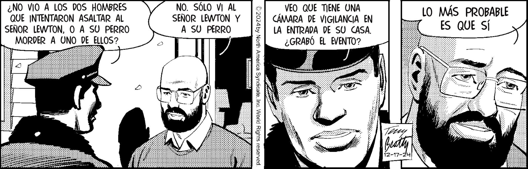 Graphics OCR: ¿NO VIO A LOS DOS HOMBRES QUE INTENTARON ASALTAR AL SEÑOR LEWTONO A SU PERRO MORDER A UNO DE ELLOS? NO. SÓLO VI AL SEÑOR LEWTON Y A SU PERRO VEO QUE TIENE UNA CÁMARA DE VIGILANCIA EN LA ENTRADA DE SU CASA. ¿GRABÓ EL EVENTO? LO MÁS PROBABLE ES QUE SÍ C2024by North America SyndicateInc. World Rights reserved. Teny Beatty 12-17-24 ¿ NO VIO A LOS DOS HOMBRES QUE INTENTARON ASALTAR AL SEÑOR LEWTONO A SU PERRO MORDER A UNO DE ELLOS ? NO . SÓLO VI AL SEÑOR LEWTON Y A SU PERRO VEO QUE TIENE UNA CÁMARA DE VIGILANCIA EN LA ENTRADA DE SU CASA . ¿ GRABÓ EL EVENTO ? LO MÁS PROBABLE ES QUE SÍ C2024by North America SyndicateInc. World Rights reserved . Teny Beatty 12-17-24