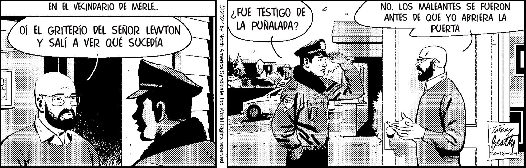 Animated cartoon OCR: EN EL VECINDARIO DE MERLE... OÍ EL GRITERÍO DEL SEÑOR LEWTON Y SALÍ A VER QUÉ SUCEDÍA ¿FUE TESTIGO DE LA PUÑALADA? NO. LOS MALEANTES SE FUERON ANTES DE QUE YO ABRIERA LA PUERTA 000 Teny Beatty 12-16-24 EN EL VECINDARIO DE MERLE ... OÍ EL GRITERÍO DEL SEÑOR LEWTON Y SALÍ A VER QUÉ SUCEDÍA ¿ FUE TESTIGO DE LA PUÑALADA ? NO . LOS MALEANTES SE FUERON ANTES DE QUE YO ABRIERA LA PUERTA 000 Teny Beatty 12-16-24