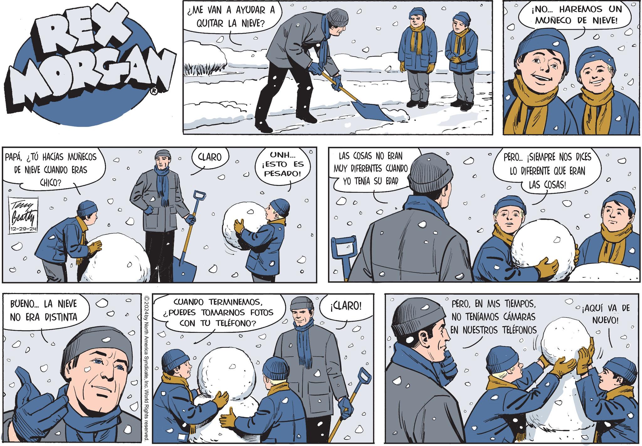 Fictional character OCR: REX MORGAN ¿ME VAN A AYUDAR A QUITAR LA NIEVE? ¡NO... HAREMOS UN MUÑECO DE NIEVE! PAPA¿TÚ HACÍAS MUÑECOS DE NIEVE CUANDO ERAS Teny Beatty 12-29-24 CHICO? ? BUENO... LA NIEVE NO ERA DISTINTA 0 CLARO UNH... ¡ESTO ES PESADO! LAS COSAS NO ERAN MUY DIFERENTES CUANDO CUANDO TERMINEMOS¿PUEDES TOMARNOS FOTOS CON TU TELÉFONO? ©2024 by North America SyndicateInc. World Rights reserved. 0 YO TENÍA SU EDAD PERO... ¡SIEMPRE NOS DICES LO DIFERENTE QUE ERAN LAS COSAS! ¡CLARO! PERONO TENÍAMOS CÁMARAS EN NUESTROS TELÉFONOS ¡AQUÍ VA DE NUEVO! 0 0 REX MORGAN ¿ ME VAN A AYUDAR A QUITAR LA NIEVE ? ¡ NO ... HAREMOS UN MUÑECO DE NIEVE ! PAPA¿ TÚ HACÍAS MUÑECOS DE NIEVE CUANDO ERAS Teny Beatty 12-29-24 CHICO ? ? BUENO ... LA NIEVE NO ERA DISTINTA 0 CLARO UNH ... ¡ ESTO ES PESADO ! LAS COSAS NO ERAN MUY DIFERENTES CUANDO CUANDO TERMINEMOS¿ PUEDES TOMARNOS FOTOS CON TU TELÉFONO ? © 2024 by North America SyndicateInc. World Rights reserved . 0 YO TENÍA SU EDAD PERO ... ¡ SIEMPRE NOS DICES LO DIFERENTE QUE ERAN LAS COSAS ! ¡ CLARO ! PEROEN MIS TIEMPOSNO TENÍAMOS CÁMARAS EN NUESTROS TELÉFONOS ¡ AQUÍ VA DE NUEVO ! 0 0