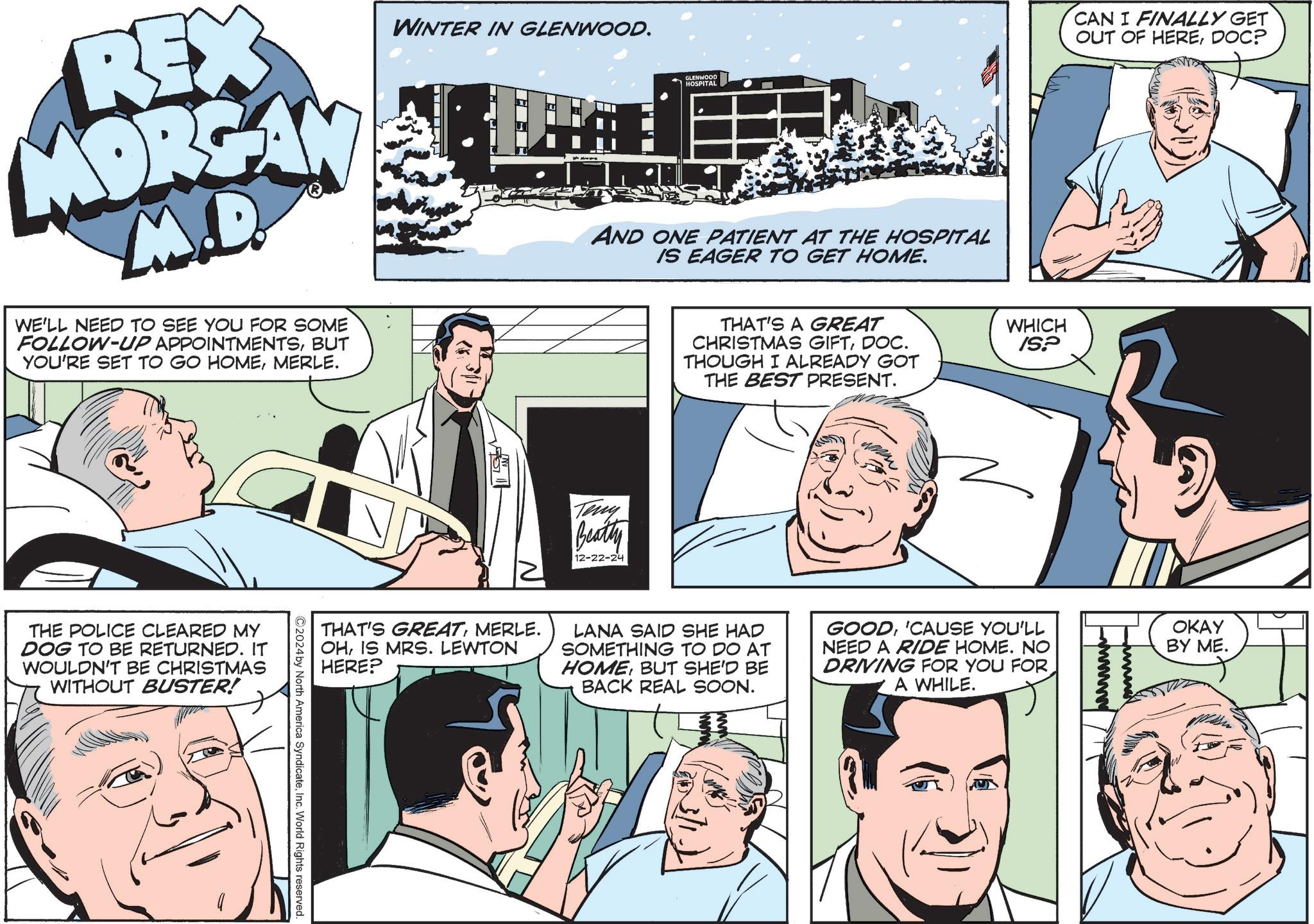 Comic book OCR: WINTER IN GLENWOOD. REX MORGAN M.D. WE'LL NEED TO SEE YOU FOR SOME FOLLOW-UP APPOINTMENTSBUT YOU'RE SET TO GO HOMEMERLE. THE POLICE CLEARED MY DOG TO BE RETURNED. IT WOULDN'T BE CHRISTMAS WITHOUT BUSTER! GLENWOOD HOSPITAL AND ONE PATIENT AT THE HOSPITAL IS EAGER TO GET HOME. Teny Beatty 12-22-24 THAT'S A GREAT CHRISTMAS GIFTDOC. THOUGH I ALREADY GOT THE BEST PRESENT. CAN I FINALLY GET OUT OF HEREDOC? WHICH ISP THAT'S GREATMERLE. OHIS MRS. LEWTON HERE? LANA SAID SHE HAD SOMETHING TO DO AT HOMEBUT SHE'D BE BACK REAL SOON. GOOD'CAUSE YOU'LL NEED A RIDE HOME. NO DRIVING FOR YOU FOR A WHILE. OKAY BY ME. 2024 by North America SyndicateInc. World Rights reserved. WINTER IN GLENWOOD . REX MORGAN M.D. WE'LL NEED TO SEE YOU FOR SOME FOLLOW - UP APPOINTMENTSBUT YOU'RE SET TO GO HOMEMERLE . THE POLICE CLEARED MY DOG TO BE RETURNED . IT WOULDN'T BE CHRISTMAS WITHOUT BUSTER ! GLENWOOD HOSPITAL AND ONE PATIENT AT THE HOSPITAL IS EAGER TO GET HOME . Teny Beatty 12-22-24 THAT'S A GREAT CHRISTMAS GIFTDOC . THOUGH I ALREADY GOT THE BEST PRESENT . CAN I FINALLY GET OUT OF HEREDOC ? WHICH ISP THAT'S GREATMERLE . OHIS MRS . LEWTON HERE ? LANA SAID SHE HAD SOMETHING TO DO AT HOMEBUT SHE'D BE BACK REAL SOON . GOOD' CAUSE YOU'LL NEED A RIDE HOME . NO DRIVING FOR YOU FOR A WHILE . OKAY BY ME . 2024 by North America SyndicateInc. World Rights reserved .