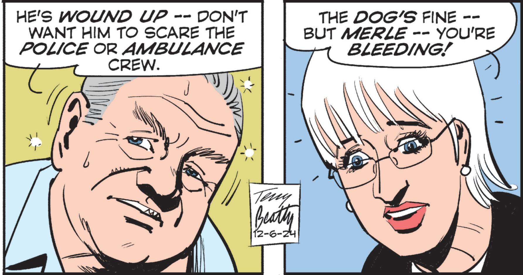 Eye OCR: HE'S WOUND UP -- DON'T WANT HIM TO SCARE THE POLICE OR AMBULANCE CREW. -- THE DOG'S FINE – BUT MERLE -- YOU'RE BLEEDING! Teny Beatly 12-6-24 HE'S WOUND UP -- DON'T WANT HIM TO SCARE THE POLICE OR AMBULANCE CREW . -- THE DOG'S FINE – BUT MERLE -- YOU'RE BLEEDING ! Teny Beatly 12-6-24