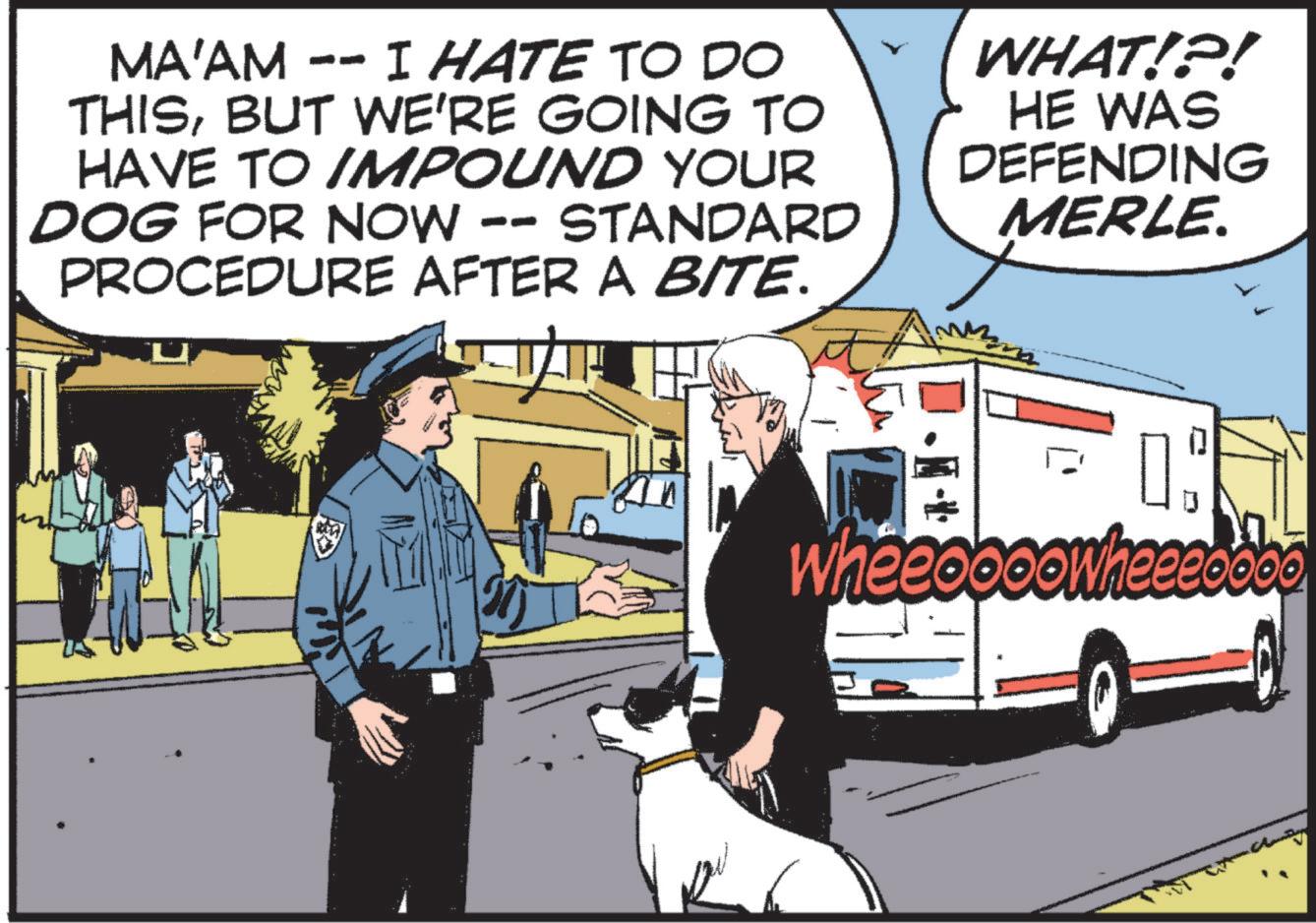 People OCR: MA'AM -- I HATE TO DO THISBUT WE'RE GOING TO HAVE TO IMPOUND YOUR DOG FOR NOW -- STANDARD PROCEDURE AFTER A BITE. WHAT!?! HE WAS DEFENDING MERLE. wheeoooowheeeoooo MA'AM -- I HATE TO DO THISBUT WE'RE GOING TO HAVE TO IMPOUND YOUR DOG FOR NOW -- STANDARD PROCEDURE AFTER A BITE . WHAT ! ? ! HE WAS DEFENDING MERLE . wheeoooowheeeoooo