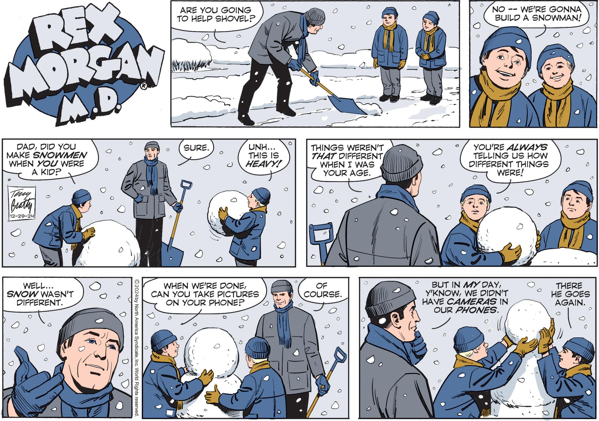 People OCR: REX MORGAN M.D. DADDID YOU MAKE SNOWMEN WHEN YOU WERE ° Teny Beatty 12-29-24 A KID? ARE YOU GOING TO HELP SHOVEL? SURE. UNH... THIS IS HEAVY! NO -- 0 WE'RE GONNA BUILD A SNOWMAN! THINGS WEREN'T THAT DIFFERENT WHEN I WAS YOUR AGE. YOU'RE ALWAYS TELLING US HOW DIFFERENT THINGS WERE! 0 WELL... SNOW WASN'T DIFFERENT. 0 ©2024by North America SyndicateInc. World Rights reserved. WHEN WE'RE DONECAN YOU TAKE PICTURES ON YOUR PHONE? OF COURSE. 0 BUT IN MY DAYWE DIDN'T HAVE CAMERAS IN OUR PHONES. THERE HE GOES AGAIN. REX MORGAN M.D. DADDID YOU MAKE SNOWMEN WHEN YOU WERE ° Teny Beatty 12-29-24 A KID ? ARE YOU GOING TO HELP SHOVEL ? SURE . UNH ... THIS IS HEAVY ! NO -- 0 WE'RE GONNA BUILD A SNOWMAN ! THINGS WEREN'T THAT DIFFERENT WHEN I WAS YOUR AGE . YOU'RE ALWAYS TELLING US HOW DIFFERENT THINGS WERE ! 0 WELL ... SNOW WASN'T DIFFERENT . 0 © 2024by North America SyndicateInc. World Rights reserved . WHEN WE'RE DONECAN YOU TAKE PICTURES ON YOUR PHONE ? OF COURSE . 0 BUT IN MY DAYWE DIDN'T HAVE CAMERAS IN OUR PHONES . THERE HE GOES AGAIN .