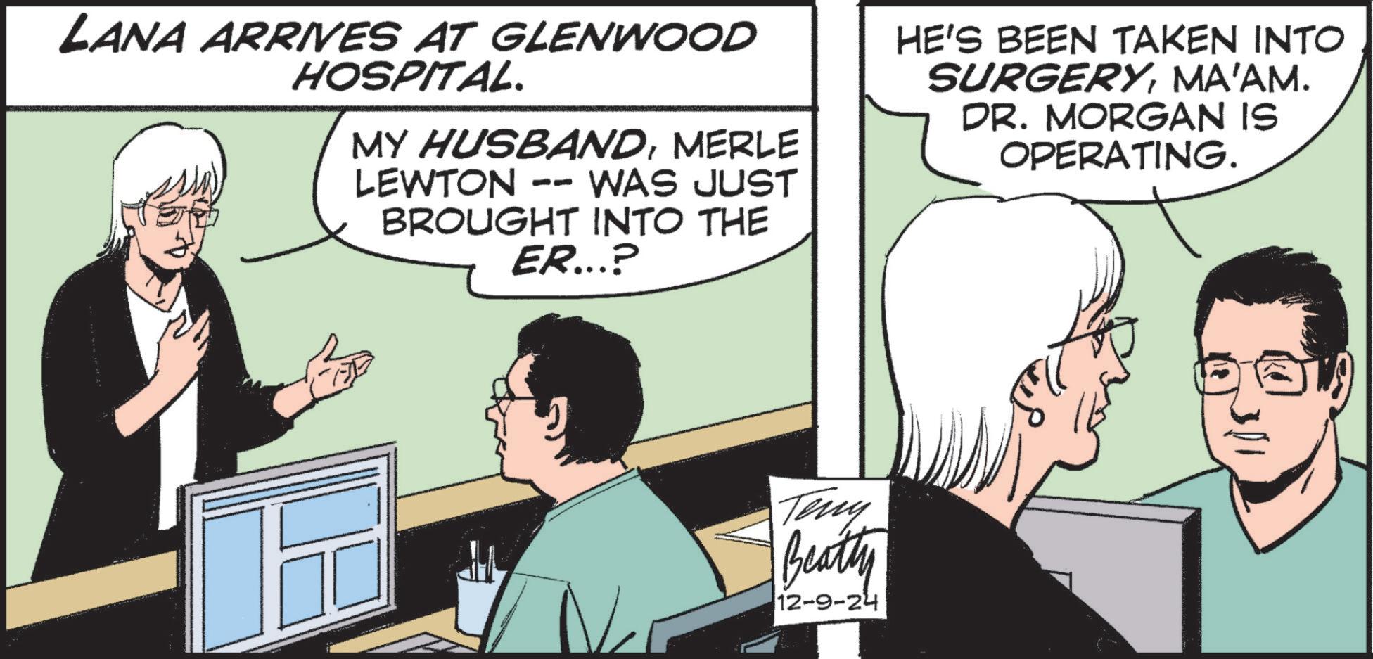 Font OCR: LANA ARRIVES AT GLENWOOD HOSPITAL. MY HUSBANDMERLE LEWTON WAS JUST BROUGHT INTO THE ER...? HE'S BEEN TAKEN INTO SURGERYMA'AM. DR. MORGAN IS OPERATING. N Teny Beatty 12-9-24 LANA ARRIVES AT GLENWOOD HOSPITAL . MY HUSBANDMERLE LEWTON WAS JUST BROUGHT INTO THE ER ... ? HE'S BEEN TAKEN INTO SURGERYMA'AM . DR . MORGAN IS OPERATING . N Teny Beatty 12-9-24