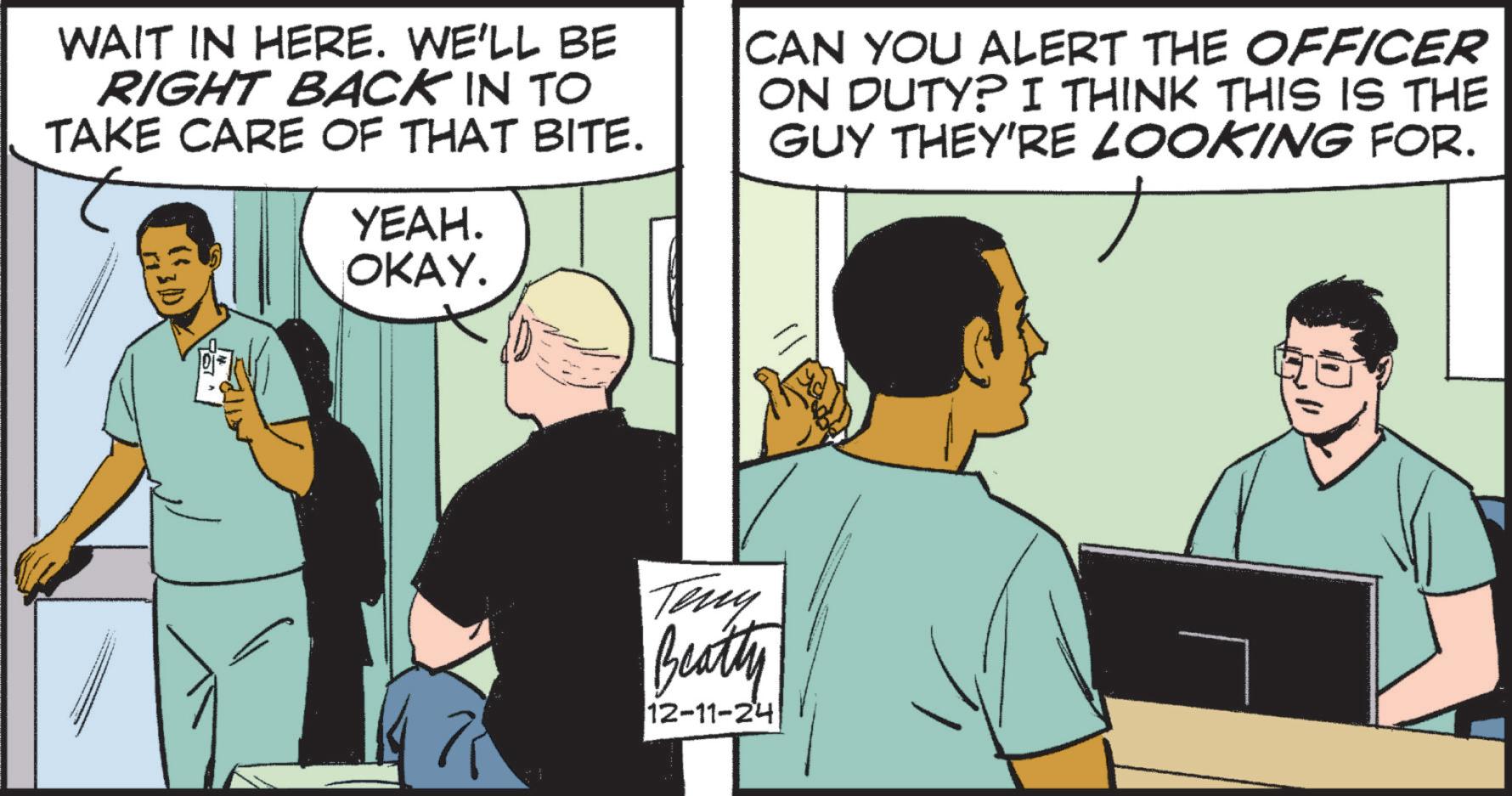 Art OCR: WAIT IN HERE. WE'LL BE RIGHT BACK IN TO TAKE CARE OF THAT BITE. YEAH. OKAY. CAN YOU ALERT THE OFFICER ON DUTY? I THINK THIS IS THE GUY THEY'RE LOOKING FOR. Teny Beatty 12-11-24 WAIT IN HERE . WE'LL BE RIGHT BACK IN TO TAKE CARE OF THAT BITE . YEAH . OKAY . CAN YOU ALERT THE OFFICER ON DUTY ? I THINK THIS IS THE GUY THEY'RE LOOKING FOR . Teny Beatty 12-11-24