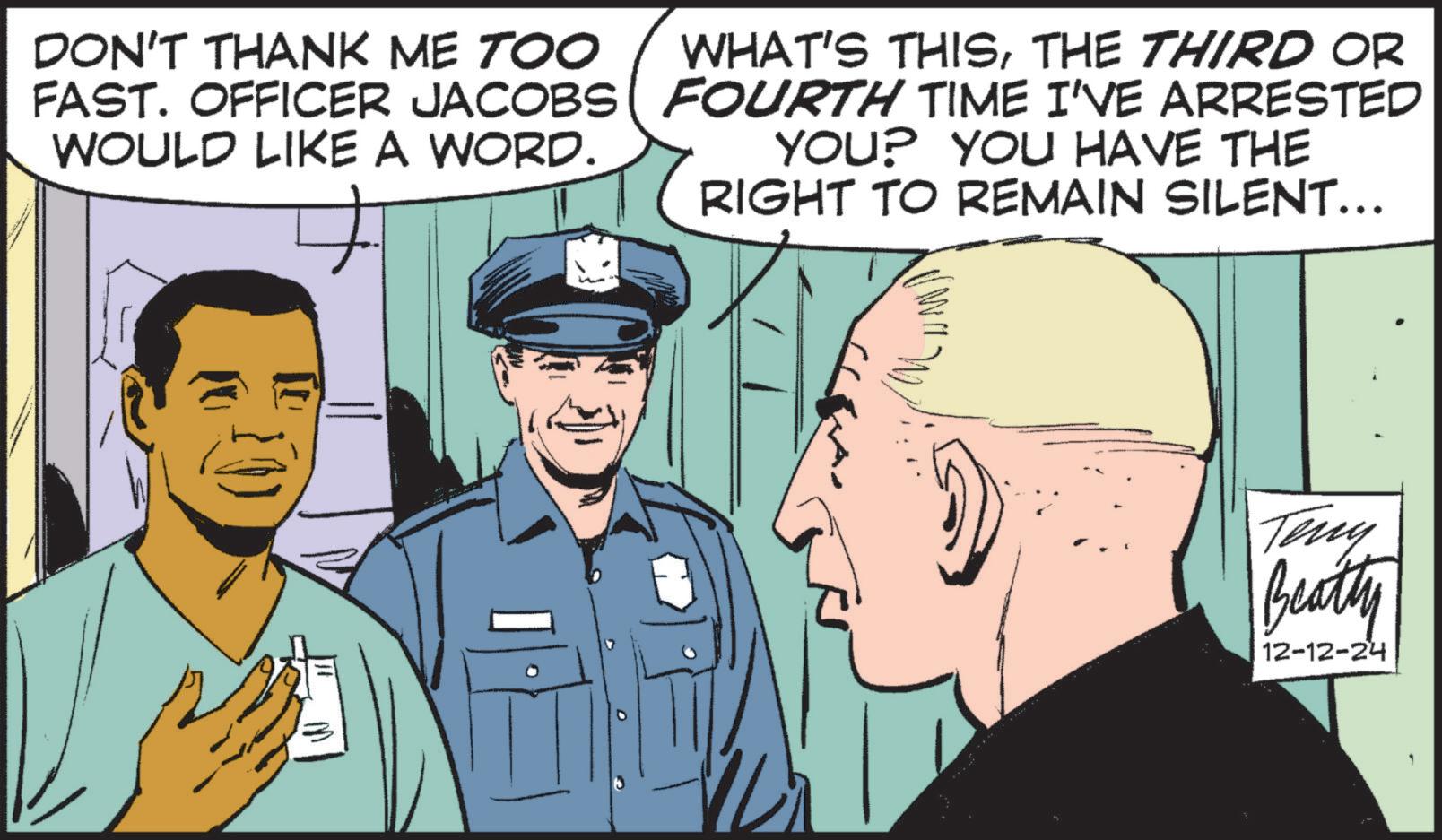 Conversation OCR: DON'T THANK ME TOO FAST. OFFICER JACOBS WOULD LIKE A WORD. WHAT'S THISTHE THIRD OR FOURTH TIME I'VE ARRESTED YOU? YOU HAVE THE RIGHT TO REMAIN SILENT….. Teny Beatty 12-12-24 DON'T THANK ME TOO FAST . OFFICER JACOBS WOULD LIKE A WORD . WHAT'S THISTHE THIRD OR FOURTH TIME I'VE ARRESTED YOU ? YOU HAVE THE RIGHT TO REMAIN SILENT … .. Teny Beatty 12-12-24