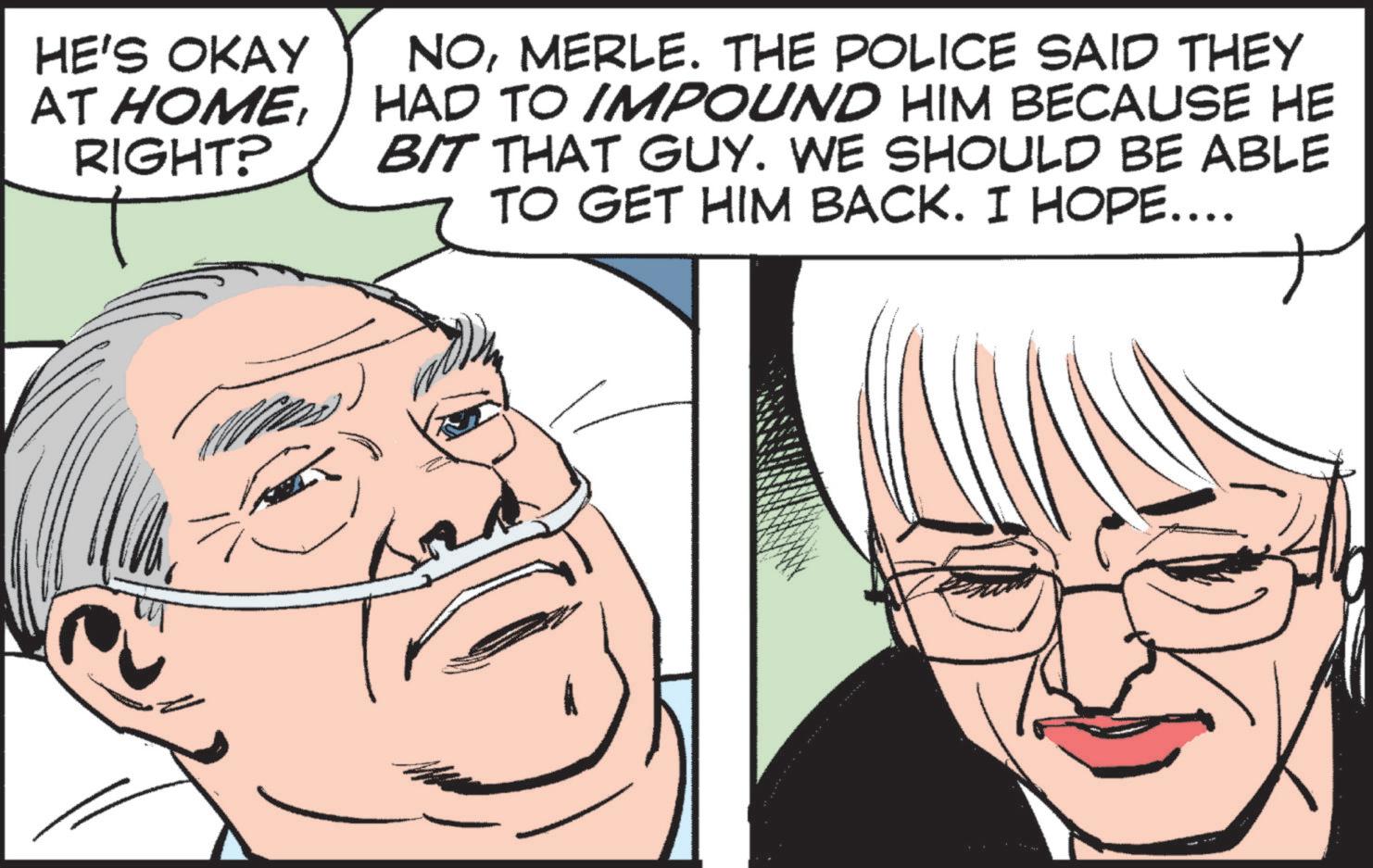 Cartoon OCR: HE'S OKAY AT HOMERIGHT? NOMERLE. THE POLICE SAID THEY HAD TO IMPOUND HIM BECAUSE HE BIT THAT GUY. WE SHOULD BE ABLE TO GET HIM BACK. I HOPE…... HE'S OKAY AT HOMERIGHT ? NOMERLE . THE POLICE SAID THEY HAD TO IMPOUND HIM BECAUSE HE BIT THAT GUY . WE SHOULD BE ABLE TO GET HIM BACK . I HOPE … ...