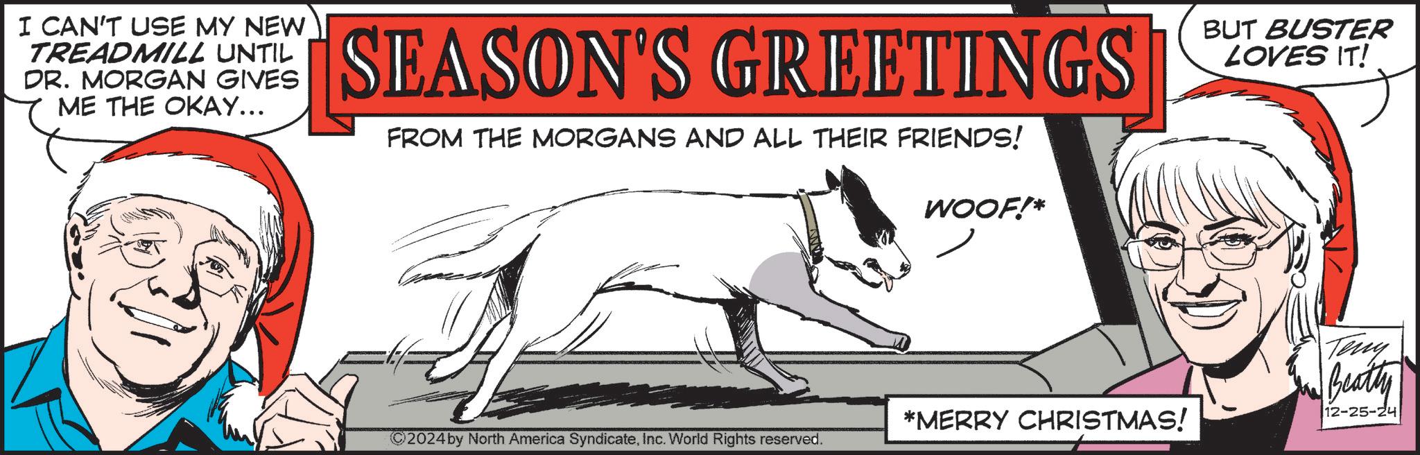 Fictional character OCR: I CAN'T USE MY NEW TREADMILL UNTIL DR. MORGAN GIVES ME THE OKAY... SEASON'S GREETINGS FROM THE MORGANS AND ALL THEIR FRIENDS! WOOF!* *MERRY CHRISTMAS! 2024 by North America SyndicateInc. World Rights reserved. BUT BUSTER LOVES IT! Teny Beatty 12-25-24 I CAN'T USE MY NEW TREADMILL UNTIL DR . MORGAN GIVES ME THE OKAY ... SEASON'S GREETINGS FROM THE MORGANS AND ALL THEIR FRIENDS ! WOOF ! * * MERRY CHRISTMAS ! 2024 by North America SyndicateInc. World Rights reserved . BUT BUSTER LOVES IT ! Teny Beatty 12-25-24