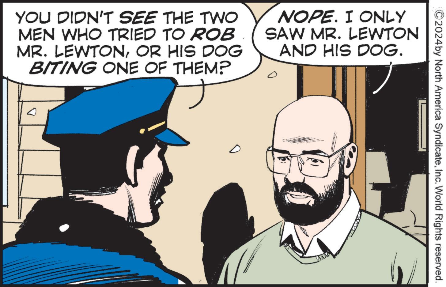 Animated cartoon OCR: 2024by North America SyndicateInc. World Rights reserved. YOU DIDN'T SEE THE TWO MEN WHO TRIED TO ROB MR. LEWTONOR HIS DOG BITING ONE OF THEM? NOPE. I ONLY SAW MR. LEWTON AND HIS DOG. 2024by North America SyndicateInc. World Rights reserved . YOU DIDN'T SEE THE TWO MEN WHO TRIED TO ROB MR . LEWTONOR HIS DOG BITING ONE OF THEM ? NOPE . I ONLY SAW MR . LEWTON AND HIS DOG .