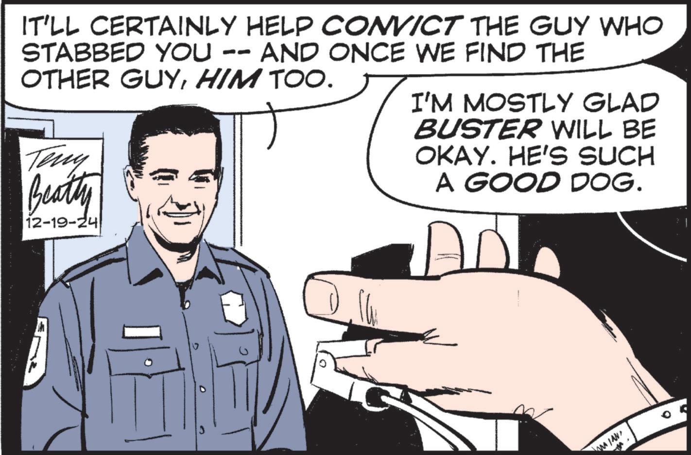 Photo caption OCR: -- IT'LL CERTAINLY HELP CONVICT THE GUY WHO STABBED YOU AND ONCE WE FIND THE OTHER GUYHIM TOO. Teny Beatty 12-19-24 I'M MOSTLY GLAD BUSTER WILL BE OKAY. HE'S SUCH A GOOD DOG. AD -- IT'LL CERTAINLY HELP CONVICT THE GUY WHO STABBED YOU AND ONCE WE FIND THE OTHER GUYHIM TOO . Teny Beatty 12-19-24 I'M MOSTLY GLAD BUSTER WILL BE OKAY . HE'S SUCH A GOOD DOG . AD