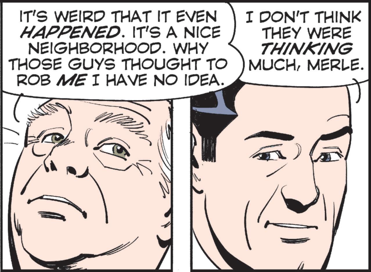 Comic book OCR: IT'S WEIRD THAT IT EVEN HAPPENED. IT'S A NICE NEIGHBORHOOD. WHY THOSE GUYS THOUGHT TO ROB ME I HAVE NO IDEA. I DON'T THINK THEY WERE THINKING MUCHMERLE. IT'S WEIRD THAT IT EVEN HAPPENED . IT'S A NICE NEIGHBORHOOD . WHY THOSE GUYS THOUGHT TO ROB ME I HAVE NO IDEA . I DON'T THINK THEY WERE THINKING MUCHMERLE .