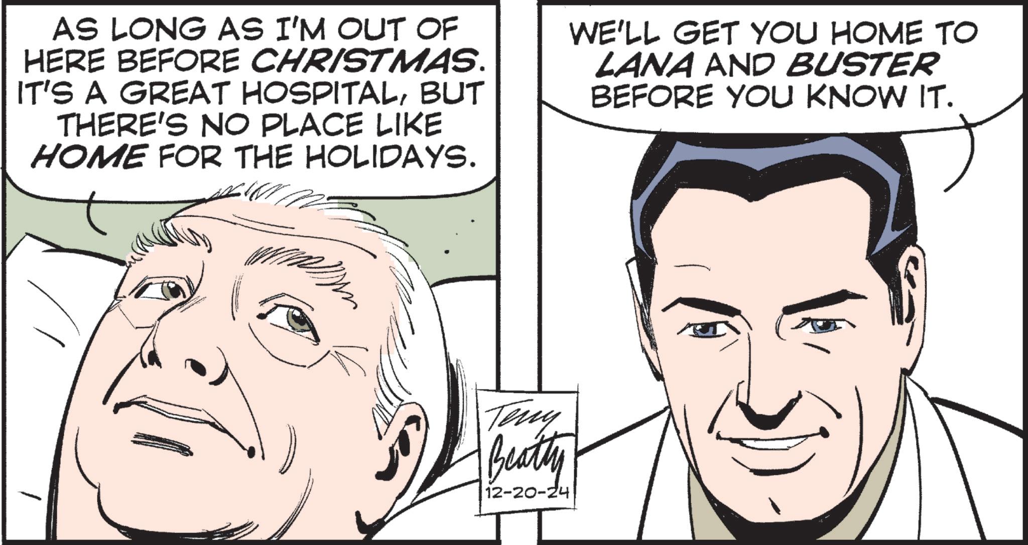 Animated cartoon OCR: AS LONG AS I'M OUT OF HERE BEFORE CHRISTMAS. IT'S A GREAT HOSPITALBUT THERE'S NO PLACE LIKE HOME FOR THE HOLIDAYS. WE'LL GET YOU HOME TO LANA AND BUSTER BEFORE YOU KNOW IT. Teny Beatty 12-20-24 AS LONG AS I'M OUT OF HERE BEFORE CHRISTMAS . IT'S A GREAT HOSPITALBUT THERE'S NO PLACE LIKE HOME FOR THE HOLIDAYS . WE'LL GET YOU HOME TO LANA AND BUSTER BEFORE YOU KNOW IT . Teny Beatty 12-20-24