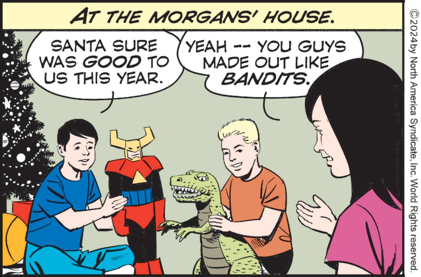 Humour OCR: 160 AT THE MORGANS' HOUSE. SANTA SURE WAS GOOD TO US THIS YEAR. YEAH -- YOU GUYS MADE OUT LIKE BANDITS. us 2024by North America SyndicateInc. World Rights reserved. 160 AT THE MORGANS ' HOUSE . SANTA SURE WAS GOOD TO US THIS YEAR . YEAH -- YOU GUYS MADE OUT LIKE BANDITS . us 2024by North America SyndicateInc. World Rights reserved .
