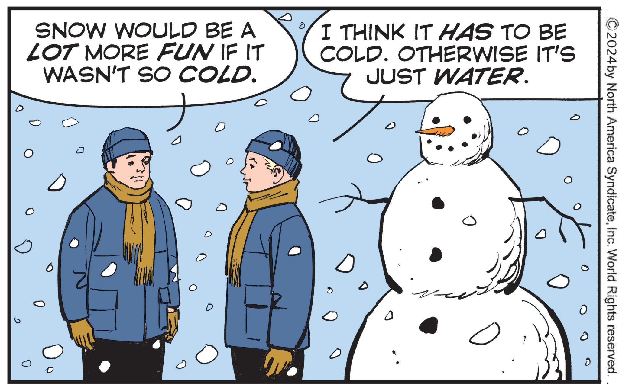 Fictional character OCR: SNOW WOULD BE A LOT MORE FUN IF IT WASN'T SO COLD. D 0 ? 0 I THINK IT HAS TO BE COLD. OTHERWISE IT'S JUST WATER. 0 ?? 0 C2024 by North America SyndicateInc. World Rights reserved. SNOW WOULD BE A LOT MORE FUN IF IT WASN'T SO COLD . D 0 ? 0 I THINK IT HAS TO BE COLD . OTHERWISE IT'S JUST WATER . 0 ?? 0 C2024 by North America SyndicateInc. World Rights reserved .