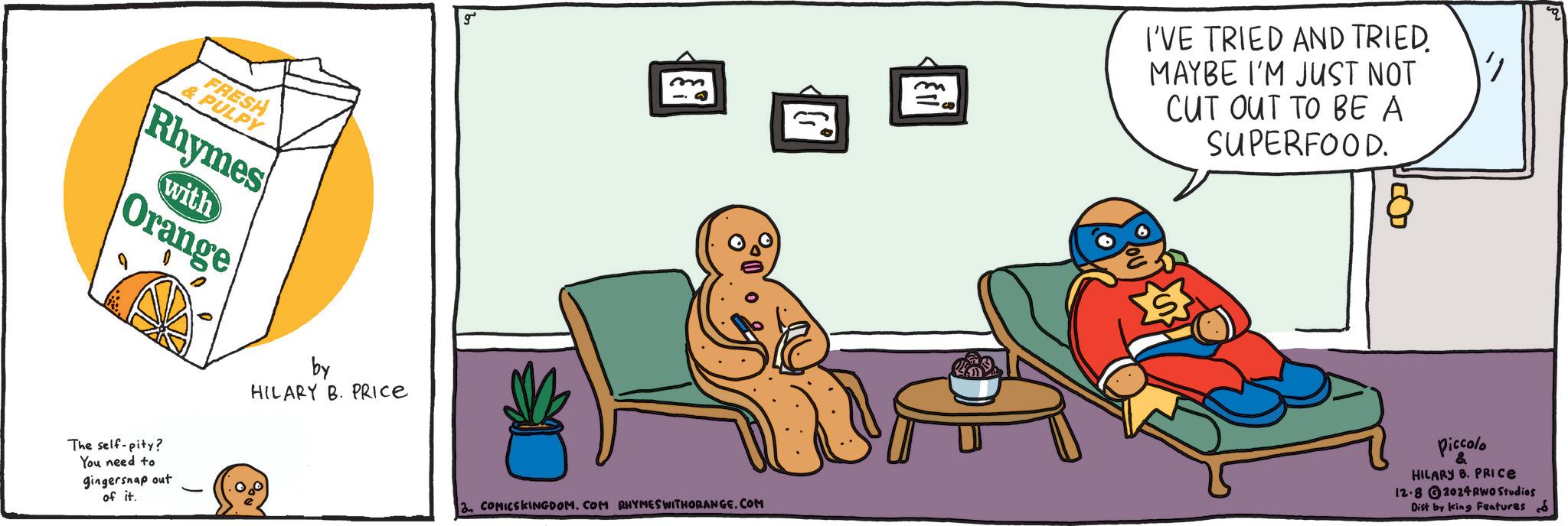 Conversation OCR: FRESH & PULPY Rhymes Orange with The self-pity? You need to gingersnap out of it. by HILARY B. PRICE m 2. COMICSKINGDOM. COM RHYMES WITHORANGE.COM m I'VE TRIED AND TRIED. MAYBE I'M JUST NOT CUT OUT TO BE A SUPERFOOD. 8 Piccolo & HILARY B. PRICE 12-82024 RWO Studios Dist by king Features S FRESH & PULPY Rhymes Orange with The self - pity ? You need to gingersnap out of it . by HILARY B. PRICE m 2. COMICSKINGDOM . COM RHYMES WITHORANGE.COM m I'VE TRIED AND TRIED . MAYBE I'M JUST NOT CUT OUT TO BE A SUPERFOOD . 8 Piccolo & HILARY B. PRICE 12-82024 RWO Studios Dist by king Features S
