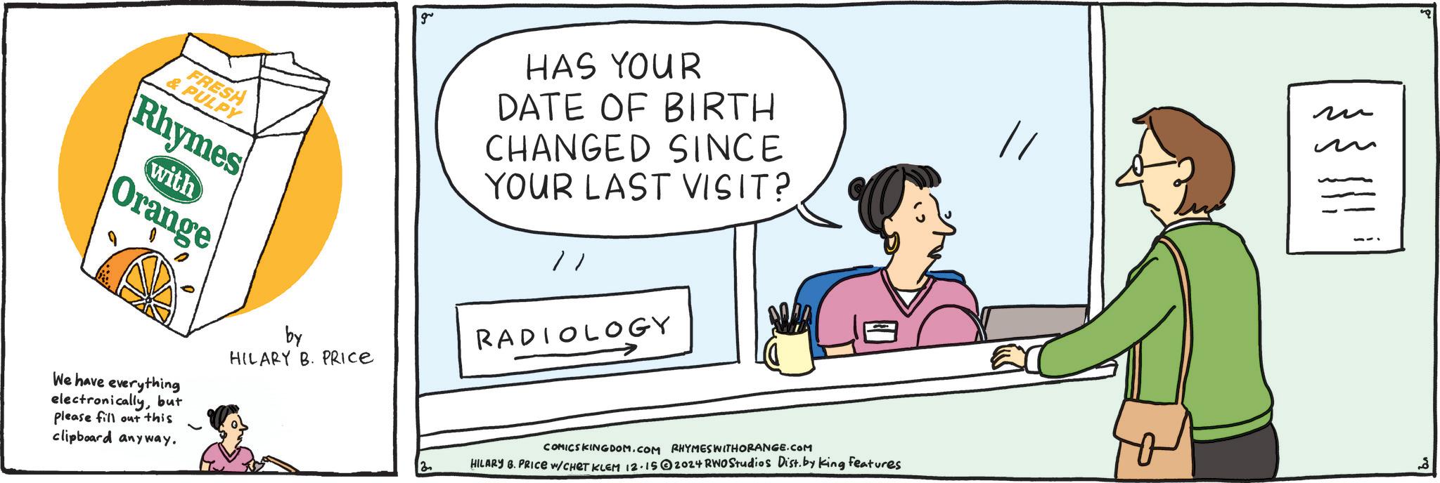 Humour OCR: FRESH & PULPY Rhymes with Orange We have everything electronicallybut please fill out this clipboard anyway. by HILARY B. PRICE g HAS YOUR DATE OF BIRTH CHANGED SINCE YOUR LAST VISIT? // RADIOLOGY COMICSKINGDOM.COM RHYMES WITHORANGE.COM HILARY B. PRICE W/CHET KLEM 12.152024 RWO Studios Dist. by King features ?? FRESH & PULPY Rhymes with Orange We have everything electronicallybut please fill out this clipboard anyway . by HILARY B. PRICE g HAS YOUR DATE OF BIRTH CHANGED SINCE YOUR LAST VISIT ? // RADIOLOGY COMICSKINGDOM.COM RHYMES WITHORANGE.COM HILARY B. PRICE W / CHET KLEM 12.152024 RWO Studios Dist . by King features ??