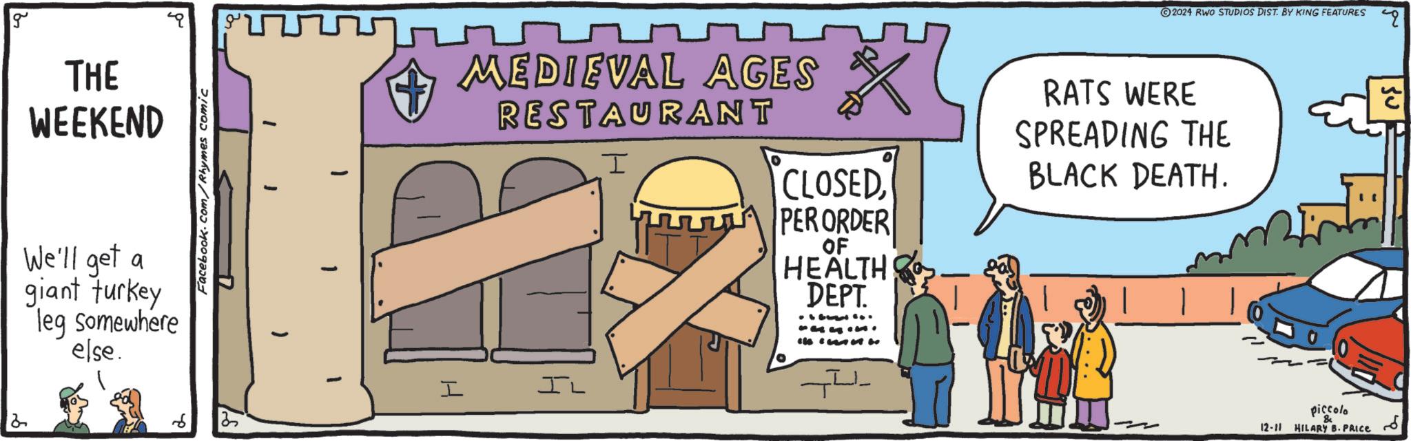 Fiction OCR: g THE WEEKEND We'll get a giant turkey leg somewhere else. 2 Facebook.com/Rhymes comic 7 25 MEDIEVAL AGES RESTAURANT I I IL CLOSEDPERORDER OF HEALTH DEPT. ... was.. 2024 RWO STUDIOS DIST. BY KING FEATURES RATS WERE SPREADING THE BLACK DEATH. ? ??? piccolo 12-11 HILARY B. PRICE g THE WEEKEND We'll get a giant turkey leg somewhere else . 2 Facebook.com/Rhymes comic 7 25 MEDIEVAL AGES RESTAURANT I I IL CLOSEDPERORDER OF HEALTH DEPT . ... was .. 2024 RWO STUDIOS DIST . BY KING FEATURES RATS WERE SPREADING THE BLACK DEATH . ? ??? piccolo 12-11 HILARY B. PRICE