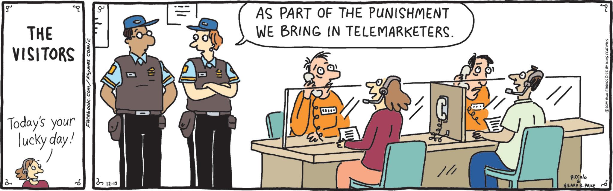 Conversation OCR: g THE VISITORS Today's your lucky day! Facebook.com/Rhymes comic 6 212-12 " AS PART OF THE PUNISHMENT WE BRING IN TELEMARKETERS. E // Piccolo HILARY B. PRICE ?? 2024 RWO STUDIOS DIST. BY KING FEATURES q ? g THE VISITORS Today's your lucky day ! Facebook.com/Rhymes comic 6 212-12 " AS PART OF THE PUNISHMENT WE BRING IN TELEMARKETERS . E // Piccolo HILARY B. PRICE ?? 2024 RWO STUDIOS DIST . BY KING FEATURES q ?