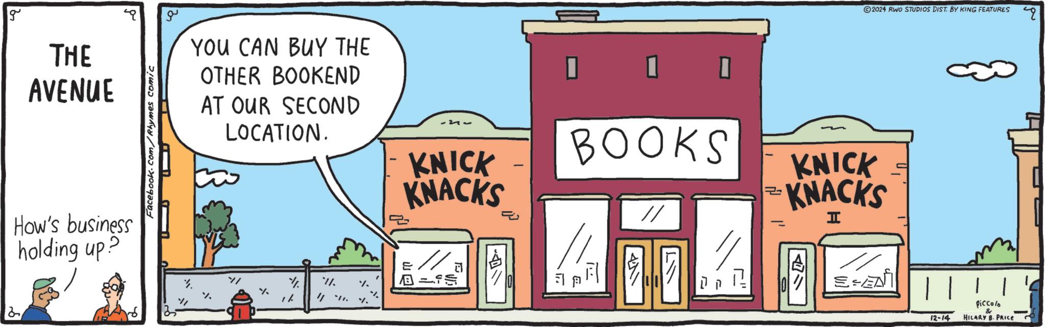 Door OCR: 2 g THE AVENUE How's business holding up? Facebook.com/Rhymes comic ?? YOU CAN BUY THE OTHER BOOKEND AT OUR SECOND LOCATION. // % 11. %. % %? ? 2~ KNICK KNACKS // S - J. ? BOOKS F 411 // = ©2024 RWO STUDIOS DIST. BY KING FEATURES KNICK KNACKS I SEA 12-14 piccolo & HILARY B. PRICE 2 g THE AVENUE How's business holding up ? Facebook.com/Rhymes comic ?? YOU CAN BUY THE OTHER BOOKEND AT OUR SECOND LOCATION . // % 11 . % . % % ? ? 2 ~ KNICK KNACKS // S - J. ? BOOKS F 411 // = © 2024 RWO STUDIOS DIST . BY KING FEATURES KNICK KNACKS I SEA 12-14 piccolo & HILARY B. PRICE