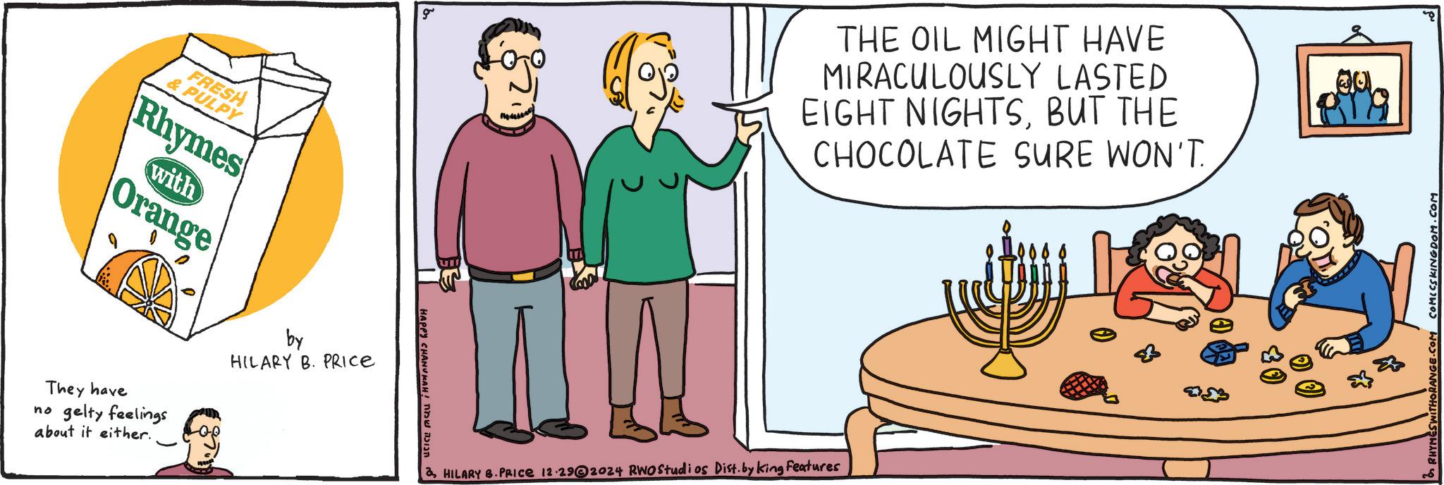 Event OCR: FRESH & PULPY Rhymes with Orange They have no gelty feelings about it either. by HILARY B. PRICE g d ????? ??? !HAPPY CHANOAH THE OIL MIGHT HAVE MIRACULOUSLY LASTED EIGHT NIGHTSBUT THE CHOCOLATE SURE WON'T. HILARY B.PRICE 12.29@2024 RWO Studios Dist. by King Features 00. RANGE.COM COMICS KINGDOM.COM FRESH & PULPY Rhymes with Orange They have no gelty feelings about it either . by HILARY B. PRICE g d ????? ??? ! HAPPY CHANOAH THE OIL MIGHT HAVE MIRACULOUSLY LASTED EIGHT NIGHTSBUT THE CHOCOLATE SURE WON'T . HILARY B.PRICE 12.29@2024 RWO Studios Dist . by King Features 00 . RANGE.COM COMICS KINGDOM.COM