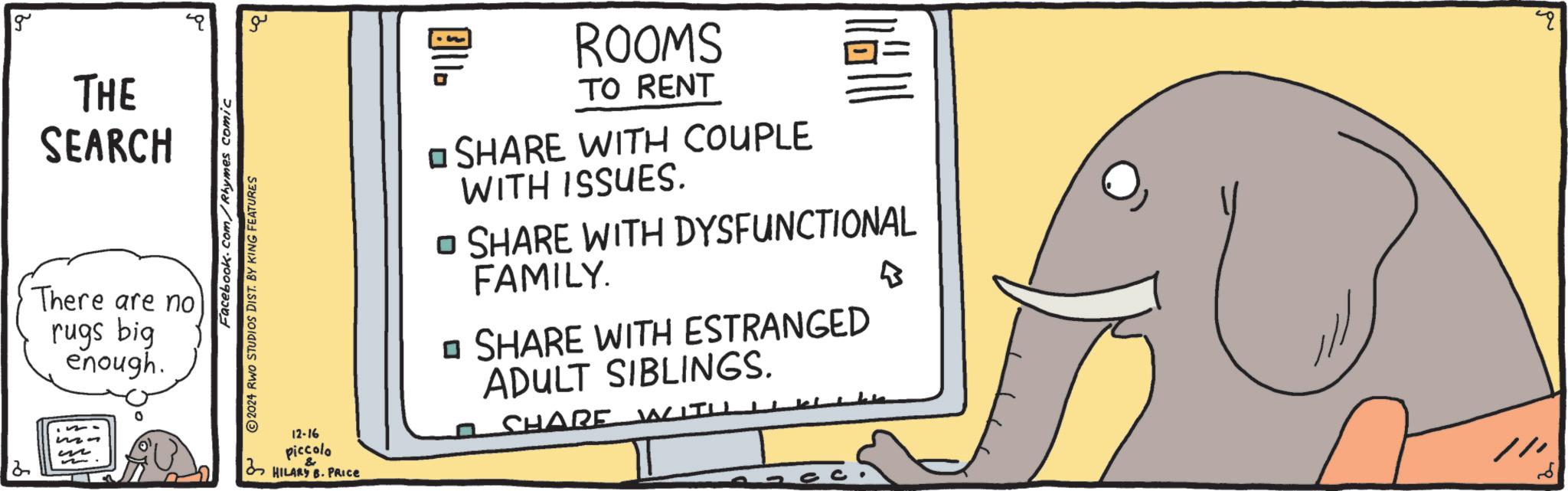 Indian elephant OCR: 2 g THE SEARCH There are no rugs big enough. m3 Facebook.com/Rhymes comic 2024 RWO STUDIOS DIST. BY KING FEATURES ?? 12-16 piccolo & HILARY B. PRICE "}} ROOMS TO RENT SHARE WITH COUPLE WITH ISSUES. häll ? SHARE WITH DYSFUNCTIONAL FAMILY. ? SHARE WITH ESTRANGED ADULT SIBLINGS. SHARE B // 2 g THE SEARCH There are no rugs big enough . m3 Facebook.com/Rhymes comic 2024 RWO STUDIOS DIST . BY KING FEATURES ?? 12-16 piccolo & HILARY B. PRICE " } } ROOMS TO RENT SHARE WITH COUPLE WITH ISSUES . häll ? SHARE WITH DYSFUNCTIONAL FAMILY . ? SHARE WITH ESTRANGED ADULT SIBLINGS . SHARE B //