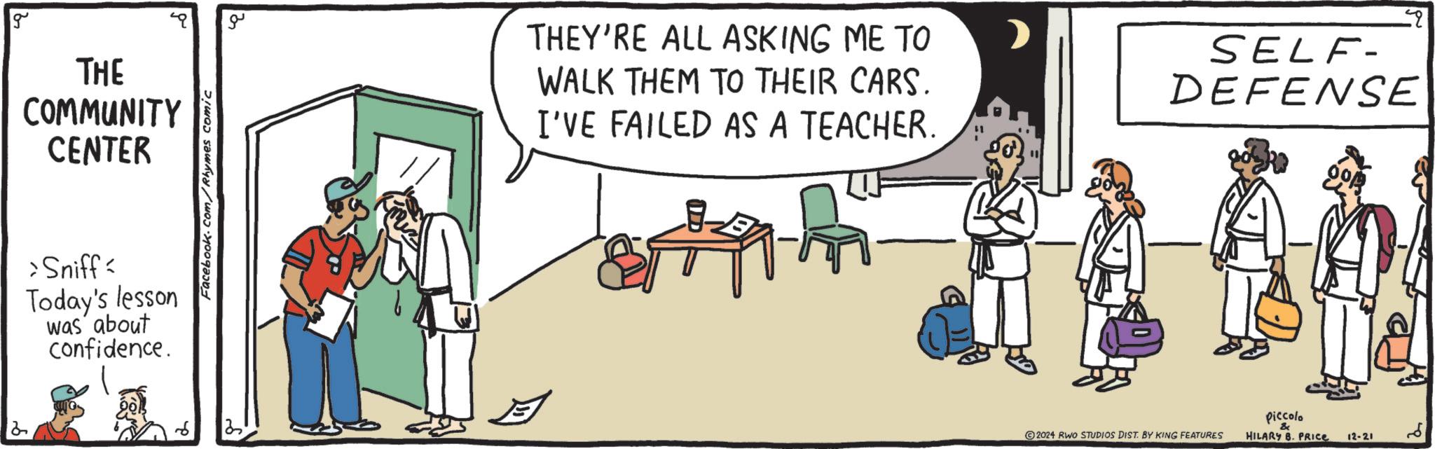 Cartoon OCR: 2 g THE COMMUNITY CENTER >Sniff Today's lesson was about confidence. Facebook.com/Rhymes comic ??? THEY'RE ALL ASKING ME TO WALK THEM TO THEIR CARS. I'VE FAILED AS A TEACHER. SELF- DEFENSE piccolo & 2024 RWO STUDIOS DIST. BY KING FEATURES HILARY B. PRICE 12-21 ?? 2 g THE COMMUNITY CENTER > Sniff Today's lesson was about confidence . Facebook.com/Rhymes comic ??? THEY'RE ALL ASKING ME TO WALK THEM TO THEIR CARS . I'VE FAILED AS A TEACHER . SELF- DEFENSE piccolo & 2024 RWO STUDIOS DIST . BY KING FEATURES HILARY B. PRICE 12-21 ??