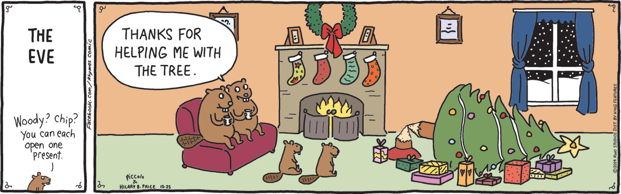 Brown bear OCR: 2 g TIE THE EVE Woody? Chip? You can each open one present. Facebook.com/Rhymes comic ?? THANKS FOR HELPING ME WITH THE TREE. 6 13 Piccolo & 11/11 HILARY B. PRICE 12-25 4 2024 RWO STUDIOS DIST. BY KING FEATURES q 2 g TIE THE EVE Woody ? Chip ? You can each open one present . Facebook.com/Rhymes comic ?? THANKS FOR HELPING ME WITH THE TREE . 6 13 Piccolo & 11/11 HILARY B. PRICE 12-25 4 2024 RWO STUDIOS DIST . BY KING FEATURES q