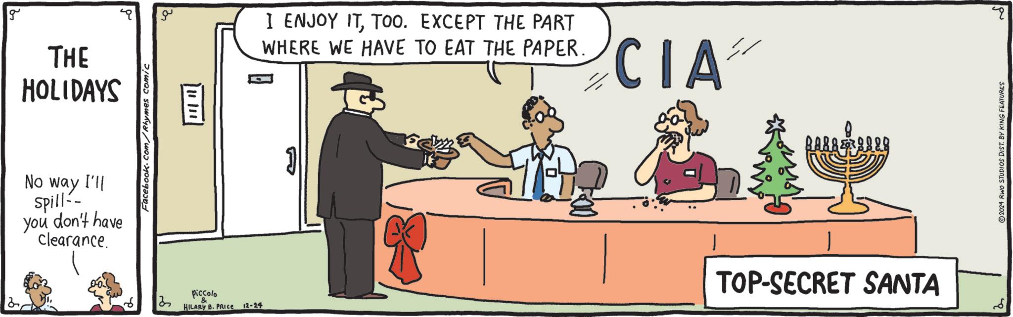 Debate OCR: g THE HOLIDAYS No way I'll spill-- you don't have clearance. Facebook.com/Rhymes comic ?? ? 1111111 Piccolo HILARY B. PRICE 12-24 I ENJOY ITTOO. EXCEPT THE PART WHERE WE HAVE TO EAT THE PAPER. ??? CIA 8 BAR888 TOP-SECRET SANTA ? 2024 RWO STUDIOS DIST. BY KING FEATURES g THE HOLIDAYS No way I'll spill-- you don't have clearance . Facebook.com/Rhymes comic ?? ? 1111111 Piccolo HILARY B. PRICE 12-24 I ENJOY ITTOO . EXCEPT THE PART WHERE WE HAVE TO EAT THE PAPER . ??? CIA 8 BAR888 TOP - SECRET SANTA ? 2024 RWO STUDIOS DIST . BY KING FEATURES