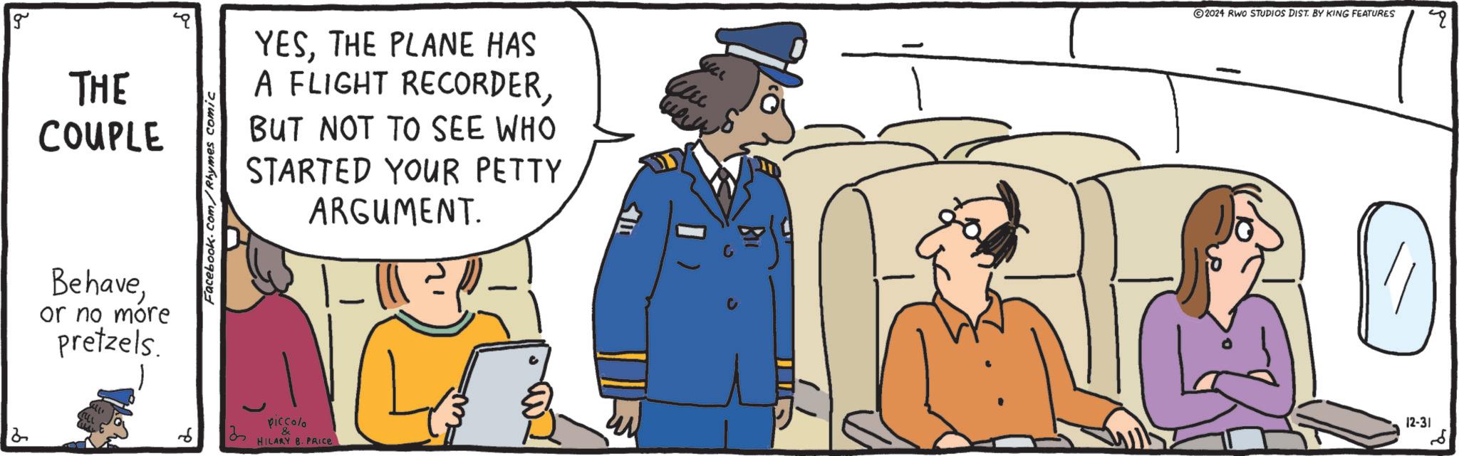 Animation OCR: 12 g THE COUPLE Behaveor no more pretzels. Facebook.com/Rhymes comic YESTHE PLANE HAS A FLIGHT RECORDERBUT NOT TO SEE WHO STARTED YOUR PETTY ARGUMENT. 35 piccolo & HILARY 8. PRICE 2024 RWO STUDIOS DIST. BY KING FEATURES 12-31 ?? q 12 g THE COUPLE Behaveor no more pretzels . Facebook.com/Rhymes comic YESTHE PLANE HAS A FLIGHT RECORDERBUT NOT TO SEE WHO STARTED YOUR PETTY ARGUMENT . 35 piccolo & HILARY 8. PRICE 2024 RWO STUDIOS DIST . BY KING FEATURES 12-31 ?? q